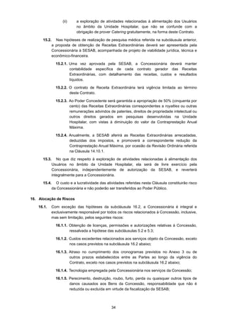 34
(ii) a exploração de atividades relacionadas à alimentação dos Usuários
no âmbito da Unidade Hospitalar, que não se confunde com a
obrigação de prover Catering gratuitamente, na forma deste Contrato.
15.2. Nas hipóteses de realização de pesquisa médica referida na subcláusula anterior,
a proposta de obtenção de Receitas Extraordinárias deverá ser apresentada pela
Concessionária à SESAB, acompanhada de projeto de viabilidade jurídica, técnica e
econômico-financeira.
15.2.1. Uma vez aprovada pela SESAB, a Concessionária deverá manter
contabilidade específica de cada contrato gerador das Receitas
Extraordinárias, com detalhamento das receitas, custos e resultados
líquidos.
15.2.2. O contrato de Receita Extraordinária terá vigência limitada ao término
deste Contrato.
15.2.3. Ao Poder Concedente será garantida a apropriação de 50% (cinquenta por
cento) das Receitas Extraordinárias correspondentes a royalties ou outras
remunerações advindos de patentes, direitos de propriedade intelectual ou
outros direitos gerados em pesquisas desenvolvidas na Unidade
Hospitalar, com vistas à diminuição do valor da Contraprestação Anual
Máxima.
15.2.4. Anualmente, a SESAB aferirá as Receitas Extraordinárias arrecadadas,
deduzidas dos impostos, e promoverá a correspondente redução da
Contraprestação Anual Máxima, por ocasião da Revisão Ordinária referida
na Cláusula 14.10.1.
15.3. No que diz respeito à exploração de atividades relacionadas à alimentação dos
Usuários no âmbito da Unidade Hospitalar, ela será de livre exercício pela
Concessionária, independentemente de autorização da SESAB, e reverterá
integralmente para a Concessionária.
15.4. O custo e a lucratividade das atividades referidas nesta Cláusula constituirão risco
da Concessionária e não poderão ser transferidos ao Poder Público.
16. Alocação de Riscos
16.1. Com exceção das hipóteses da subcláusula 16.2, a Concessionária é integral e
exclusivamente responsável por todos os riscos relacionados à Concessão, inclusive,
mas sem limitação, pelos seguintes riscos:
16.1.1. Obtenção de licenças, permissões e autorizações relativas à Concessão,
ressalvada a hipótese das subcláusulas 5.2 e 5.3;
16.1.2. Custos excedentes relacionados aos serviços objeto da Concessão, exceto
nos casos previstos na subcláusula 16.2 abaixo;
16.1.3. Atraso no cumprimento dos cronogramas previstos no Anexo 3 ou de
outros prazos estabelecidos entre as Partes ao longo da vigência do
Contrato, exceto nos casos previstos na subcláusula 16.2 abaixo;
16.1.4. Tecnologia empregada pela Concessionária nos serviços da Concessão;
16.1.5. Perecimento, destruição, roubo, furto, perda ou quaisquer outros tipos de
danos causados aos Bens da Concessão, responsabilidade que não é
reduzida ou excluída em virtude da fiscalização da SESAB;
 