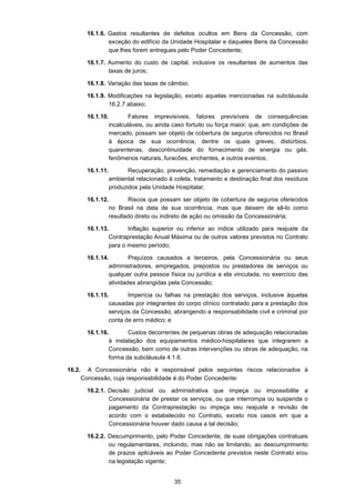 35
16.1.6. Gastos resultantes de defeitos ocultos em Bens da Concessão, com
exceção do edifício da Unidade Hospitalar e daqueles Bens da Concessão
que lhes forem entregues pelo Poder Concedente;
16.1.7. Aumento do custo de capital, inclusive os resultantes de aumentos das
taxas de juros;
16.1.8. Variação das taxas de câmbio;
16.1.9. Modificações na legislação, exceto aquelas mencionadas na subcláusula
16.2.7 abaixo;
16.1.10. Fatores imprevisíveis, fatores previsíveis de consequências
incalculáveis, ou ainda caso fortuito ou força maior, que, em condições de
mercado, possam ser objeto de cobertura de seguros oferecidos no Brasil
à época de sua ocorrência, dentre os quais greves, distúrbios,
quarentenas, descontinuidade do fornecimento de energia ou gás,
fenômenos naturais, furacões, enchentes, e outros eventos;
16.1.11. Recuperação, prevenção, remediação e gerenciamento do passivo
ambiental relacionado à coleta, tratamento e destinação final dos resíduos
produzidos pela Unidade Hospitalar;
16.1.12. Riscos que possam ser objeto de cobertura de seguros oferecidos
no Brasil na data de sua ocorrência, mas que deixem de sê-lo como
resultado direto ou indireto de ação ou omissão da Concessionária;
16.1.13. Inflação superior ou inferior ao índice utilizado para reajuste da
Contraprestação Anual Máxima ou de outros valores previstos no Contrato
para o mesmo período;
16.1.14. Prejuízos causados a terceiros, pela Concessionária ou seus
administradores, empregados, prepostos ou prestadores de serviços ou
qualquer outra pessoa física ou jurídica a ela vinculada, no exercício das
atividades abrangidas pela Concessão;
16.1.15. Imperícia ou falhas na prestação dos serviços, inclusive àquelas
causadas por integrantes do corpo clínico contratado para a prestação dos
serviços da Concessão, abrangendo a responsabilidade civil e criminal por
conta de erro médico; e
16.1.16. Custos decorrentes de pequenas obras de adequação relacionadas
à instalação dos equipamentos médico-hospitalares que integrarem a
Concessão, bem como de outras intervenções ou obras de adequação, na
forma da subcláusula 4.1.6.
16.2. A Concessionária não é responsável pelos seguintes riscos relacionados à
Concessão, cuja responsabilidade é do Poder Concedente:
16.2.1. Decisão judicial ou administrativa que impeça ou impossibilite a
Concessionária de prestar os serviços, ou que interrompa ou suspenda o
pagamento da Contraprestação ou impeça seu reajuste e revisão de
acordo com o estabelecido no Contrato, exceto nos casos em que a
Concessionária houver dado causa a tal decisão;
16.2.2. Descumprimento, pelo Poder Concedente, de suas obrigações contratuais
ou regulamentares, incluindo, mas não se limitando, ao descumprimento
de prazos aplicáveis ao Poder Concedente previstos neste Contrato e/ou
na legislação vigente;
 