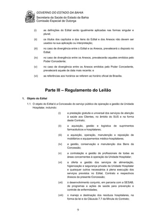 GOVERNO DO ESTADO DA BAHIA
Secretaria da Saúde do Estado da Bahia
Comissão Especial de Outorga
9
(i) as definições do Edital serão igualmente aplicadas nas formas singular e
plural;
(ii) os títulos dos capítulos e dos itens do Edital e dos Anexos não devem ser
usados na sua aplicação ou interpretação;
(iii) no caso de divergência entre o Edital e os Anexos, prevalecerá o disposto no
Edital;
(iv) no caso de divergência entre os Anexos, prevalecerão aqueles emitidos pelo
Poder Concedente;
(v) no caso de divergência entre os Anexos emitidos pelo Poder Concedente,
prevalecerá aquele de data mais recente; e
(vi) as referências aos horários se referem ao horário oficial de Brasília.
Parte III – Regulamento do Leilão
1. Objeto do Edital
1.1. O objeto do Edital é a Concessão do serviço público de operação e gestão da Unidade
Hospitalar, incluindo:
(i) a prestação gratuita e universal dos serviços de atenção
à saúde aos Clientes, no âmbito do SUS e na forma
deste Contrato;
(ii) a aquisição, gestão e logística de suprimentos
farmacêuticos e hospitalares;
(iii) a aquisição, operação, manutenção e reposição de
mobiliários e equipamentos médico-hospitalares;
(iv) a gestão, conservação e manutenção dos Bens da
Concessão;
(v) a contratação e gestão de profissionais de todas as
áreas concernentes à operação da Unidade Hospitalar;
(vi) a oferta e gestão dos serviços de alimentação,
higienização e segurança privada da Unidade Hospitalar
e quaisquer outros necessários à plena execução dos
serviços previstos no Edital, Contrato e respectivos
Anexos da presente Concessão;
(vii) o desenvolvimento conjunto, em parceria com a SESAB,
de programas e ações de saúde para prevenção e
controle de enfermidades;
(viii) o manejo e destinação dos resíduos hospitalares, na
forma da lei e da Cláusula 7.7 da Minuta do Contrato;
 