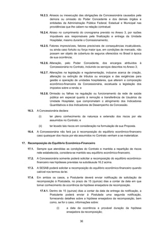36
16.2.3. Atrasos ou inexecução das obrigações da Concessionária causados pela
demora ou omissão do Poder Concedente e dos demais órgãos e
entidades da Administração Pública Federal, Estadual e Municipal nas
providências que lhe cabem na relação contratual.
16.2.4. Atraso no cumprimento do cronograma previsto no Anexo 3, por razões
imputáveis aos responsáveis pela finalização e entrega da Unidade
Hospitalar, mesmo durante o Comissionamento;
16.2.5. Fatores imprevisíveis, fatores previsíveis de consequências incalculáveis,
ou ainda caso fortuito ou força maior que, em condições de mercado, não
possam ser objeto de cobertura de seguros oferecidos no Brasil à época
de sua ocorrência;
16.2.6. Alteração, pelo Poder Concedente, dos encargos atribuídos à
Concessionária no Contrato, incluindo os serviços descritos no Anexo 3;
16.2.7. Alterações na legislação e regulamentação, inclusive acerca de criação,
alteração ou extinção de tributos ou encargos e das exigências para
gestão e operação de unidades hospitalares, que alterem a composição
econômico-financeira da Concessionária, excetuada a legislação dos
impostos sobre a renda; e
16.2.8. Omissão ou falhas na regulação ou funcionamento da rede de saúde
pública em especial quanto à remoção e transferência de Usuários da
Unidade Hospitalar, que comprometam o atingimento dos Indicadores
Quantitativos e dos Indicadores de Desempenho da Concessão.
16.3. A Concessionária declara:
(i) ter pleno conhecimento da natureza e extensão dos riscos por ela
assumidos no Contrato; e
(ii) ter levado tais riscos em consideração na formulação de sua Proposta.
16.4. A Concessionária não fará jus à recomposição do equilíbrio econômico-financeiro
caso quaisquer dos riscos por ela assumidos no Contrato venham a se materializar.
17. Recomposição do Equilíbrio Econômico-Financeiro
17.1. Sempre que atendidas as condições do Contrato e mantida a repartição de riscos
nele estabelecida, considera-se mantido seu equilíbrio econômico-financeiro.
17.2. A Concessionária somente poderá solicitar a recomposição do equilíbrio econômico-
financeiro nas hipóteses previstas na subcláusula 16.2 acima.
17.3. A SESAB poderá solicitar a recomposição do equilíbrio econômico-financeiro quando
cabível nos termos da lei.
17.4. Em ambos os casos, a Postulante deverá enviar notificação de solicitação de
recomposição à Postulada, no prazo de 15 (quinze) dias a contar da data em que
tomar conhecimento da ocorrência da hipótese ensejadora da recomposição.
17.4.1. Dentro de 15 (quinze) dias a contar da data da entrega da notificação, a
Postulante poderá enviar à Postulada uma segunda notificação,
fornecendo detalhes sobre a hipótese ensejadora da recomposição, bem
como, se for o caso, informações sobre:
(i) a data da ocorrência e provável duração da hipótese
ensejadora da recomposição;
 