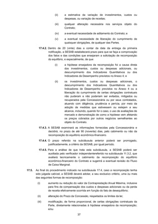 37
(ii) a estimativa da variação de investimentos, custos ou
despesas, ou variação de receitas;
(iii) qualquer alteração necessária nos serviços objeto do
Contrato;
(iv) a eventual necessidade de aditamento do Contrato; e
(v) a eventual necessidade de liberação do cumprimento de
quaisquer obrigações, de qualquer das Partes.
17.4.2. Dentro de 20 (vinte) dias a contar da data da entrega da primeira
notificação, a SESAB estabelecerá prazo para que se faça a comprovação
dos fatos e das condições que ensejaram a solicitação de recomposição
do equilíbrio, e especialmente, de que:
(i) a hipótese ensejadora da recomposição foi a causa direta
dos investimentos, custos ou despesas adicionais, ou
descumprimento dos Indicadores Quantitativos ou dos
Indicadores de Desempenho previstos no Anexo 4; e
(ii) os investimentos, custos ou despesas adicionais, o
descumprimento dos Indicadores Quantitativos ou dos
Indicadores de Desempenho previstos no Anexo 4 ou a
liberação do cumprimento de certas obrigações contratuais
não puderam e não poderiam ser evitados, mitigados ou
recuperados pela Concessionária ou por seus contratados,
atuando com diligência, prudência e perícia, por meio da
adoção de medidas que estivessem ou estejam a seu
alcance, incluindo, quando for o caso, o uso de avaliações de
mercado e demonstração de como a hipótese vem afetando
os preços cobrados por outros negócios semelhantes ao
objeto do Contrato.
17.4.3. A SESAB examinará as informações fornecidas pela Concessionária e
decidirá, no prazo de até 90 (noventa) dias, pelo cabimento ou não da
recomposição do equilíbrio econômico-financeiro.
17.4.4. O prazo referido na subcláusula anterior poderá ser prorrogado,
justificadamente, a critério da SESAB, por igual período.
17.4.5. Para a análise de que trata esta subcláusula, a SESAB poderá ser
auxiliada pelo verificador independentereferido na subcláusula 11.3.2, que
avaliará tecnicamente o cabimento da recomposição do equilíbrio
econômico-financeiro do Contrato e sugerirá a eventual revisão do Fluxo
de Caixa Marginal.
17.5. Ao final do procedimento indicado na subcláusula 17.4, caso a recomposição tenha
sido julgada cabível, a SESAB deverá adotar, a seu exclusivo critério, uma ou mais
das seguintes formas de recomposição:
(i) aumento ou redução do valor da Contraprestação Anual Máxima, inclusive
para fins de compensação dos custos e despesas adicionais ou da perda
de receita efetivamente ocorrida em função do fato de desequilíbrio;
(ii) alteração do Prazo da Concessão, respeitados os limites da lei;
(iii) modificação, de forma proporcional, de certas obrigações contratuais da
Parte, diretamente relacionadas à hipótese ensejadora da recomposição;
e/ou
 