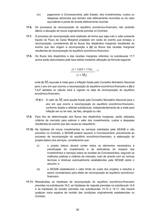 38
(iv) pagamento à Concessionária, pelo Estado, dos investimentos, custos ou
despesas adicionais que tenham sido efetivamente incorridos ou do valor
equivalente à perda de receita efetivamente ocorrida.
17.6. Os processos de recomposição do equilíbrio econômico-financeiro não poderão
alterar a alocação de riscos originalmente prevista no Contrato.
17.7. O processo de recomposição será realizado de forma que seja nulo o valor presente
líquido do Fluxo de Caixa Marginal projetado em razão do evento que ensejou a
recomposição, considerando (i) os fluxos dos dispêndios marginais resultantes do
evento que deu origem à recomposição e (ii) os fluxos das receitas marginais
resultantes da recomposição do equilíbrio econômico-financeiro.
17.8. Os fluxos dos dispêndios e das receitas marginais referidos na subcláusula 17.7
acima serão descontados pela taxa obtida mediante utilização da fórmula seguinte:
_________________ - 1
onde (i) MI equivale à meta para a inflação fixada pelo Conselho Monetário Nacional
para o ano em que ocorreu a recomposição do equilíbrio econômico-financeiro e (ii) a
TJLP adotada no cálculo será a vigente na data da recomposição do equilíbrio
econômico-financeiro.
17.8.1. O valor de MI será aquele fixado pelo Conselho Monetário Nacional para o
ano em que ocorre a recomposição do equilíbrio econômico-financeiro,
conforme dispõe a referida subcláusula, independentemente de a meta para
inflação ser ou ter sido, de fato, atingida ou não.
17.9. Para fins de determinação dos fluxos dos dispêndios marginais, serão utilizados
critérios de mercado para estimar o valor dos investimentos, custos e despesas
resultantes do evento que deu causa ao reequilíbrio.
17.10. Na hipótese de novos investimentos ou serviços solicitados pela SESAB e não
previstos no Contrato, a SESAB poderá requerer à Concessionária, previamente ao
processo de recomposição do equilíbrio econômico-financeiro, a elaboração do
projeto básico dos serviços, considerando que:
(i) o projeto básico deverá conter todos os elementos necessários à
precificação do investimento e às estimativas do impacto dos
investimentos e serviços sobre as receitas da Concessionária, segundo as
melhores práticas e critérios de mercado, tudo de acordo com as normas
técnicas e diretivas eventualmente estabelecidas pela SESAB sobre o
assunto; e
(ii) a SESAB estabelecerá o valor limite do custo dos projetos e estudos a
serem considerados para efeito de recomposição do equilíbrio econômico-
financeiro.
17.11. Ressalvadas as hipóteses de recomposição do equilíbrio econômico-financeiro
previstas na subcláusula 16.2, as hipóteses de reajuste previstas na subcláusula 14.8
e as hipóteses de revisão previstas nas subcláusulas 14.10 e 14.11, não haverá
qualquer outra espécie de revisão das condições originalmente estabelecidas no
Contrato.
(1 + TJLP + 11%)
(1 + MI)
 