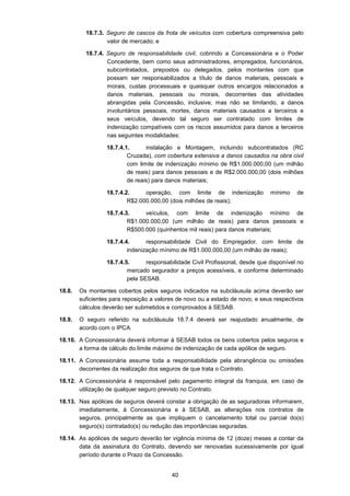 40
18.7.3. Seguro de cascos da frota de veículos com cobertura compreensiva pelo
valor de mercado; e
18.7.4. Seguro de responsabilidade civil, cobrindo a Concessionária e o Poder
Concedente, bem como seus administradores, empregados, funcionários,
subcontratados, prepostos ou delegados, pelos montantes com que
possam ser responsabilizados a título de danos materiais, pessoais e
morais, custas processuais e quaisquer outros encargos relacionados a
danos materiais, pessoais ou morais, decorrentes das atividades
abrangidas pela Concessão, inclusive, mas não se limitando, a danos
involuntários pessoais, mortes, danos materiais causados a terceiros e
seus veículos, devendo tal seguro ser contratado com limites de
indenização compatíveis com os riscos assumidos para danos a terceiros
nas seguintes modalidades:
18.7.4.1. instalação e Montagem, incluindo subcontratados (RC
Cruzada), com cobertura extensiva a danos causados na obra civil
com limite de indenização mínimo de R$1.000.000,00 (um milhão
de reais) para danos pessoais e de R$2.000.000,00 (dois milhões
de reais) para danos materiais;
18.7.4.2. operação, com limite de indenização mínimo de
R$2.000.000,00 (dois milhões de reais);
18.7.4.3. veículos, com limite de indenização mínimo de
R$1.000.000,00 (um milhão de reais) para danos pessoais e
R$500.000 (quinhentos mil reais) para danos materiais;
18.7.4.4. responsabilidade Civil do Empregador, com limite de
indenização mínimo de R$1.000.000,00 (um milhão de reais);
18.7.4.5. responsabilidade Civil Profissional, desde que disponível no
mercado segurador a preços acessíveis, e conforme determinado
pela SESAB.
18.8. Os montantes cobertos pelos seguros indicados na subcláusula acima deverão ser
suficientes para reposição a valores de novo ou a estado de novo, e seus respectivos
cálculos deverão ser submetidos e comprovados à SESAB.
18.9. O seguro referido na subcláusula 18.7.4 deverá ser reajustado anualmente, de
acordo com o IPCA.
18.10. A Concessionária deverá informar à SESAB todos os bens cobertos pelos seguros e
a forma de cálculo do limite máximo de indenização de cada apólice de seguro.
18.11. A Concessionária assume toda a responsabilidade pela abrangência ou omissões
decorrentes da realização dos seguros de que trata o Contrato.
18.12. A Concessionária é responsável pelo pagamento integral da franquia, em caso de
utilização de qualquer seguro previsto no Contrato.
18.13. Nas apólices de seguros deverá constar a obrigação de as seguradoras informarem,
imediatamente, à Concessionária e à SESAB, as alterações nos contratos de
seguros, principalmente as que impliquem o cancelamento total ou parcial do(s)
seguro(s) contratado(s) ou redução das importâncias seguradas.
18.14. As apólices de seguro deverão ter vigência mínima de 12 (doze) meses a contar da
data da assinatura do Contrato, devendo ser renovadas sucessivamente por igual
período durante o Prazo da Concessão.
 