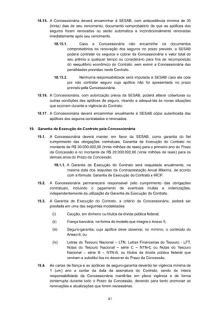 41
18.15. A Concessionária deverá encaminhar à SESAB, com antecedência mínima de 30
(trinta) dias de seu vencimento, documento comprobatório de que as apólices dos
seguros foram renovadas ou serão automática e incondicionalmente renovadas
imediatamente após seu vencimento.
18.15.1. Caso a Concessionária não encaminhe os documentos
comprobatórios da renovação dos seguros no prazo previsto, a SESAB
poderá contratar os seguros e cobrar da Concessionária o valor total do
seu prêmio a qualquer tempo ou considerá-lo para fins de recomposição
do reequilíbrio econômico do Contrato, sem eximir a Concessionária das
penalidades previstas neste Contrato.
18.15.2. Nenhuma responsabilidade será imputada à SESAB caso ela opte
por não contratar seguro cuja apólice não foi apresentada no prazo
previsto pela Concessionária.
18.16. A Concessionária, com autorização prévia da SESAB, poderá alterar coberturas ou
outras condições das apólices de seguro, visando a adequá-las às novas situações
que ocorram durante a vigência do Contrato.
18.17. A Concessionária deverá encaminhar anualmente à SESAB cópia autenticada das
apólices dos seguros contratados e renovados.
19. Garantia de Execução do Contrato pela Concessionária
19.1. A Concessionária deverá manter, em favor da SESAB, como garantia do fiel
cumprimento das obrigações contratuais, Garantia de Execução do Contrato no
montante de R$ 30.000.000,00 (trinta milhões de reais) para o primeiro ano do Prazo
da Concessão e no montante de R$ 20.000.000,00 (vinte milhões de reais) para os
demais anos do Prazo da Concessão.
19.1.1. A Garantia de Execução do Contrato será reajustada anualmente, na
mesma data dos reajustes da Contraprestação Anual Máxima, de acordo
com a fórmula: Garantia de Execução do Contrato x IRCP.
19.2. A Concessionária permanecerá responsável pelo cumprimento das obrigações
contratuais, incluindo o pagamento de eventuais multas e indenizações,
independentemente da utilização da Garantia de Execução do Contrato.
19.3. A Garantia de Execução do Contrato, a critério da Concessionária, poderá ser
prestada em uma das seguintes modalidades:
(i) Caução, em dinheiro ou títulos da dívida pública federal;
(ii) Fiança bancária, na forma do modelo que integra o Anexo 5;
(iii) Seguro-garantia, cuja apólice deve observar, no mínimo, o conteúdo do
Anexo 6; ou
(iv) Letras do Tesouro Nacional – LTN, Letras Financeiras do Tesouro - LFT,
Notas do Tesouro Nacional – série C – NTN-C ou Notas do Tesouro
Nacional – série B – NTN-B, ou títulos da dívida pública federal que
venham a substituí-los no decorrer do Prazo da Concessão.
19.4. As cartas de fiança e as apólices de seguro-garantia deverão ter vigência mínima de
1 (um) ano a contar da data da assinatura do Contrato, sendo de inteira
responsabilidade da Concessionária mantê-las em plena vigência e de forma
ininterrupta durante todo o Prazo da Concessão, devendo para tanto promover as
renovações e atualizações que forem necessárias.
 