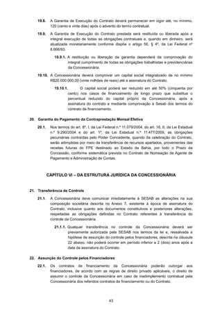 43
19.8. A Garantia de Execução do Contrato deverá permanecer em vigor até, no mínimo,
120 (cento e vinte dias) após o advento do termo contratual.
19.9. A Garantia de Execução do Contrato prestada será restituída ou liberada após a
integral execução de todas as obrigações contratuais e, quando em dinheiro, será
atualizada monetariamente conforme dispõe o artigo 56, § 4º, da Lei Federal nº
8.666/93.
19.9.1. A restituição ou liberação da garantia dependerá da comprovação do
integral cumprimento de todas as obrigações trabalhistas e previdenciárias
da Concessionária.
19.10. A Concessionária deverá comprovar um capital social integralizado de no mínimo
R$20.000.000,00 (vinte milhões de reais) até a assinatura do Contrato.
19.10.1. O capital social poderá ser reduzido em até 50% (cinquenta por
cento) nos casos de financiamento de longo prazo que substitua o
percentual reduzido do capital próprio da Concessionária, após a
assinatura do contrato e mediante comprovação à Sesab dos termos do
contrato de financiamento.
20. Garantia do Pagamento da Contraprestação Mensal Efetiva
20.1. Nos termos do art. 8º, I, da Lei Federal n.º 11.079/2004, do art. 16, II, da Lei Estadual
n.º 9.290/2004 e do art. 1º, da Lei Estadual n.º 11.477/2009, as obrigações
pecuniárias contraídas pelo Poder Concedente, quando da celebração do Contrato,
serão adimplidas por meio da transferência de recursos apartados, provenientes das
receitas futuras do FPE destinado ao Estado da Bahia, por todo o Prazo da
Concessão, conforme sistemática prevista no Contrato de Nomeação de Agente de
Pagamento e Administração de Contas.
CAPÍTULO VI – DA ESTRUTURA JURÍDICA DA CONCESSIONÁRIA
21. Transferência de Controle
21.1. A Concessionária deve comunicar imediatamente à SESAB as alterações na sua
composição societária descrita no Anexo 7, existente à época de assinatura do
Contrato, inclusive quanto aos documentos constitutivos e posteriores alterações,
respeitadas as obrigações definidas no Contrato referentes à transferência do
controle da Concessionária.
21.1.1. Qualquer transferência no controle da Concessionária deverá ser
previamente autorizada pela SESAB nos termos da lei e, ressalvada a
hipótese de assunção do controle pelos financiadores, descrita na cláusula
22 abaixo, não poderá ocorrer em período inferior a 2 (dois) anos após a
data da assinatura do Contrato.
22. Assunção do Controle pelos Financiadores
22.1. Os contratos de financiamento da Concessionária poderão outorgar aos
financiadores, de acordo com as regras de direito privado aplicáveis, o direito de
assumir o controle da Concessionária em caso de inadimplemento contratual pela
Concessionária dos referidos contratos de financiamento ou do Contrato.
 