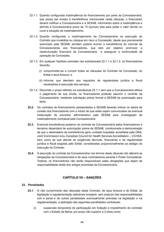 44
22.1.1. Quando configurada inadimplência do financiamento por parte da Concessionária,
que possa dar ensejo à transferência mencionada nesta cláusula, o financiador
deverá notificar a Concessionária e à SESAB, informando sobre a inadimplência e
abrindo à Concessionária prazo de 15 (quinze) dias para quitar o valor devido ou
curar a situação de inadimplemento.
22.1.2. Quando configurado o inadimplemento da Concessionária na execução do
Contrato que inviabilize ou coloque em risco a Concessão, desde que previamente
autorizado pela SESAB, também poderá ocorrer a transferência do cotnrole da
Concessionárias aos financiadores, que terá por objetivo promover a
reestruturação financeira da Concessionária e assegurar a continuidade da
operação da Concessão,
22.1.3. Em qualquer hipótese previstas nas subclaúsulas 22.1.1 e 22.1.2, os financiadores
deverão:
(i) comprometer-se a cumprir todas as cláusulas do Contrato de Concessão, do
Edital e seus Anexos; e
(ii) informar que atendem aos requisitos de regularidade jurídica e fiscal
necessários à assunção dos serviços
22.1.4. Decorrido o prazo referido na subcláusula 22.1.1 sem que a Concessionária efetue
o pagamento de sua dívida, os financiadores poderão assumir o controle da
Concessionária, mediante solicitação prévia formal à SESAB de autorização para
tanto.
22.2. Os contratos de financiamento apresentados à SESAB deverão indicar os dados de
contato dos financiadores com o intuito de que estes sejam comunicados da eventual
instauração de processo administrativo pela SESAB para investigação de
inadimplemento contratual pela Concessionária.
22.3. Eventual transferência posterior do controle da Concessionária pelos financiadores a
terceiros dependerá de autorização prévia da SESAB, condicionada à demonstração
de que o destinatário da transferência geriu unidade hospitalar acreditada pela ONA,
Joint Commission e/ou Canadian Council for Health Services Accreditation – CCHSA,
bem como de que atende às exigências técnicas, financeiras e de regularidade
jurídica e fiscal exigidas pelo Edital, consideradas proporcionalmente ao estágio de
execução do Contrato.
22.4. A assunção do controle da Concessionária nos termos desta cláusula não alterará as
obrigações da Concessionária e de seus controladores perante o Poder Concedente.
Todavia, os financiadores não serão responsáveis pelas obrigações que sejam de
responsabilidade direta dos antigos acionistas da Concessionária.
CAPÍTULO VII – SANÇÕES
23. Penalidades
23.1. O não cumprimento das cláusulas deste Contrato, de seus Anexos e do Edital, da
legislação e regulamentação aplicáveis ensejará, sem prejuízo das responsabilidades
civil e penal e de outras penalidades eventualmente previstas na legislação e na
regulamentação, a aplicação das seguintes penalidades contratuais:
(i) suspensão temporária de participação em licitação e impedimento de contratar
com o Estado da Bahia, por prazo não superior a 2 (dois) anos;
 