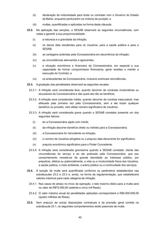 45
(ii) declaração de inidoneidade para licitar ou contratar com o Governo do Estado
da Bahia, enquanto perdurarem os motivos da punição; e
(iii) multas, quantificadas e aplicadas na forma desta cláusula.
23.2. Na aplicação das sanções, a SESAB observará as seguintes circunstâncias, com
vistas a garantir a sua proporcionalidade:
(i) a natureza e a gravidade da infração;
(ii) os danos dela resultantes para os Usuários, para a saúde pública e para a
SESAB;
(iii) as vantagens auferidas pela Concessionária em decorrência da infração;
(iv) as circunstâncias atenuantes e agravantes;
(v) a situação econômica e financeira da Concessionária, em especial a sua
capacidade de honrar compromissos financeiros, gerar receitas e manter a
execução do Contrato; e
(vi) os antecedentes da Concessionária, inclusive eventuais reincidências.
23.3. A gradação das penalidades observará as seguintes escalas:
23.3.1. A infração será considerada leve, quando decorrer de condutas involuntárias ou
escusáveis da Concessionária e das quais ela não se beneficie;
23.3.2. A infração será considerada média, quando decorrer de conduta inescusável, mas
efetuada pela primeira vez pela Concessionária, sem a ela trazer qualquer
benefício ou proveito, nem afetar número significativo de Usuários;
23.3.3. A infração será considerada grave quando a SESAB constatar presente um dos
seguintes fatores:
(i) ter a Concessionária agido com má-fé;
(ii) da infração decorrer benefício direto ou indireto para a Concessionária;
(iii) a Concessionária for reincidente na infração;
(iv) o número de Usuários atingidos ou o prejuízo dela decorrente for significativo;
(v) prejuízo econômico significativo para o Poder Concedente.
23.3.4. A infração será considerada gravíssima quando a SESAB constatar, diante das
circunstâncias do serviço e do ato praticado pela Concessionária, que seu
comportamento reveste-se de grande lesividade ao interesse público, por
prejudicar, efetiva ou potencialmente, a vida ou a incolumidade física dos Usuários,
a saúde pública, o meio ambiente, o erário público ou a continuidade dos serviços.
23.4. A sanção de multa será quantificada conforme os parâmetros estabelecidos nas
subcláusulas 23.2 e 23.3 e, ainda, na forma da regulamentação, que estabelecerá
valores máximos para cada categoria de infração.
23.4.1. Nos casos de atraso no início da operação, o teto máximo diário para a multa será
no valor de R$75.000,00 (setenta e cinco mil Reais).
23.4.2. O valor máximo anual de penalidades aplicadas corresponderá a R$4.000.000,00
(quatro milhões de Reais).
23.5. Sem prejuízo de outras disposições contratuais e da previsão geral contida na
subcláusula 23.1, os seguintes comportamentos serão passíveis de multa:
 