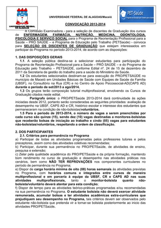 UNIVERSIDADE FEDERAL DE ALAGOAS/Maceió
CONVOCAÇÃO 2013-2014
A Comissão Examinadora - para a seleção de discentes de Graduação dos cursos
de ENFERMAGEM, FARMÁCIA, NUTRIÇÃO, MEDICINA, ODONTOLOGIA,
PSICOLOGIA E SERVIÇO SOCIAL para o Programa de Reorientação Profissional para a
Saúde – PRÓ SAÚDE – e Programa de Educação pelo Trabalho (PETSaúde) - convoca
para SELEÇÃO OS DISCENTES DE GRADUAÇÃO que estejam interessados em
participar do Programa no período 2013-2014, de acordo com as disposições:
1. DAS DISPOSIÇÕES GERAIS
1.1. A seleção pública destina-se a selecionar estudantes para participação do
Programa de Reorientação Profissional para a Saúde – PRÓ SAÚDE – e do Programa de
Educação pelo Trabalho – PETSAÚDE, conforme Edital nº. 24 de 15 de dezembro de
2011 da Secretaria de gestão do trabalho para a saúde do Ministério da Saúde.
1.2 Os estudantes selecionados destinam-se para execução do PRO/PETSAÚDE no
município de Maceió em Unidades Básicas de Saúde com Equipes de Saúde da Família
(UBSF), no Consultório na Rua (CR) e no Centro de Apoio Psicossocial-AD(CAPS AD)
durante o período de set/2013 a ago/2014.
1.3 Os grupos terão composição tutorial multiprofissional, envolvendo os Cursos de
Graduação citados neste edital.
Parágrafo único: o PRO/PETSaúde 2013-2014 dará continuidade às ações
iniciadas desde 2012, portanto serão consideradas as seguintes prioridades: avaliação de
desempenho na UBSF, CAPS AD e CR, histórico escolar e interesse dos estudantes que
permaneceram na condição de não-bolsistas/voluntários.
1.5 Para o período de 2013-2014, o número de vagas a serem preenchidas por
cada curso são quinze (15), sendo dez (10) vagas destinadas a monitores-bolsistas
que receberão bolsas de iniciação ao trabalho e cindo (05) vagas para estudantes
não-bolsistas/voluntários, respeitando a ordem de classificação.
2. DOS PARTICIPANTES
2.1. Critérios para permanência no Programa
a) Participar de todas as atividades programadas pelos professores tutores e pelos
preceptores, assim como das atividades coletivas recomendadas;
b) Participar, durante sua permanência no PRO/PETSaúde, de atividades de ensino,
pesquisa e extensão;
c) Zelar pela qualidade acadêmica do PRO/PETSaúde e da própria formação, mantendo
bom rendimento no curso de graduação e desempenho nas atividades práticas nos
cenários, bem como NÃO TER REPROVAÇÕES nos componentes curriculares no
período de permanência no Programa;
e) Dispor de carga horária mínima de oito (08) horas semanais às atividades previstas
no Programa, com horários comuns e integrados entre cursos de maneira
multiprofissional e em parceria à equipe da UBSF, CR e CAPS AD nas suas
atividades multiprofissionais, tanto o monitor-bolsista quanto não-
bolsista/voluntário deverá atentar para esta condição;
f) Dispor de tempo para as atividades teórico-práticas programadas e/ou recomendadas
na sua permanência no Programa. O estudante bolsista não deverá exercer atividade
remunerada, acumular bolsas e ter atividades acadêmicas extra-curriculares que
prejudiquem seu desempenho no Programa, tais critérios devem ser observados pelo
estudante não-bolsista que pretenda vir a tornar-se bolsista posteriormente ao inicio das
atividades PRO/PETSaúde.
 