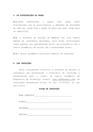 5. DA DISTRIBUIÇÃO DE VAGAS
5.1.Serão

preenchidas

3

vagas,

Tais

vagas

serão

distribuídas com os participantes a depender da afinidade
de cada um, tendo eles a opção de optar por qual cargo mais
se identifica.
5.2. O Processo

de Seleção de

Membros não terá número

máximo de candidatos aprovados,

pois serão

selecionados

todos aqueles que apresentarem perfil em consonância com o
centro acadêmico, de acordo com a necessidade atual;
5.3 O Centro Acadêmico utilizará cadastro de reservas;

6. DAS INCRIÇÕES
Serão considerados inscritos no Processo de Seleção os
candidatos

que

encaminharem

preencherem

para

o

o

e-mail

Formulário
do

Centro

de

Inscrição
Acadêmico

e
de

Engenharia de Alimentos, E-mail: caea_ufs@hotmail.com. As
inscrições

permanecem

ativas

do

dia

21/10/2013

04/11/2013.
FICHA DE INSCRIÇÃO
NOME COMPLETO:_________________________________
E-MAIL:________________________________________
TELEFONE:______________________________________
PERIODO:_______________________________________

ao

dia

 