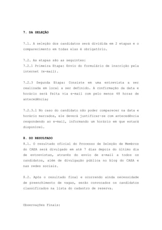 7. DA SELEÇÃO
7.1. A seleção dos candidatos será dividida em 2 etapas e o
comparecimento em todas elas é obrigatório.
7.2. As etapas são as seguintes:
7.2.1 Primeira Etapa: Envio do formulário de inscrição pela
internet (e-mail).
7.2.3

Segunda

Etapa:

Consiste

em

uma

entrevista

a

ser

realizada em local a ser definido. A confirmação da data e
horário será feita via e-mail com pelo menos 48 horas de
antecedência;
7.2.3.1 No caso do candidato não poder comparecer na data e
horário marcados, ele deverá justificar-se com antecedência
respondendo ao e-mail, informando um horário em que estará
disponível.
8. DO RESULTADO
8.1. O resultado oficial do Processo de Seleção de Membros
do CAEA será divulgado em até 7 dias depois do último dia
de entrevistas,

através do envio de e-mail a

todos os

candidatos, além de divulgação pública no blog do CAEA e
nas redes sociais.
8.2. Após o resultado final e ocorrendo ainda necessidade
de preenchimento de vagas, serão convocados os candidatos
classificados na lista do cadastro de reserva.

Observações Finais:

 