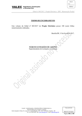 Edital nº 003/2017 - Pregão Eletrônico –SRP- Manutenção Predial
VALEC - ENGENHARIA, CONSTRUÇÕES E FERROVIAS S.A.
Superintendência de Licitações e Contratos
SAUS, Quadra 01, Bloco 'G', Lotes 3 e 5. Asa Sul Brasília - DF - CEP: 70.070-010 - Brasília – DF
Tel.: (61) 2029-6482 Site: www.valec.gov.br E-mail: cpl@valec.gov.br
Página 100 de 100
Visto da SULIC
___________________
Márcio G. de Aquino
GELIC
FLS._______
__________
Rubrica
TERMO DE ENCERRAMENTO
Este volume do Edital nº 003/2017 de Pregão Eletrônico possui 100 (cem) folhas
numericamente ordenadas.
Brasília/DF, 15 de fevereiro 2017.
MÁRCIO GUIMARÃES DE AQUINO
Superintendente de Licitações e Contratos
 