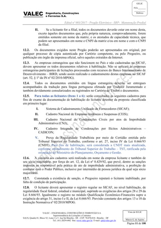 Edital nº 003/2017 - Pregão Eletrônico –SRP- Manutenção Predial
VALEC - ENGENHARIA, CONSTRUÇÕES E FERROVIAS S.A.
Superintendência de Licitações e Contratos
SAUS, Quadra 01, Bloco 'G', Lotes 3 e 5. Asa Sul Brasília - DF - CEP: 70.070-010 - Brasília – DF
Tel.: (61) 2029-6482 Site: www.valec.gov.br E-mail: cpl@valec.gov.br
Página 11 de 100
Visto da SULIC
___________________
Márcio G. de Aquino
GELIC
FLS._______
__________
Rubrica
II. Se a licitante for a filial, todos os documentos deverão estar em nome desta,
exceto àqueles documentos que, pela própria natureza, comprovadamente, forem
emitidos somente em nome da matriz, e os atestados de capacidade técnica, que
podem ser apresentados em nome e CNPJ da matriz e/ou em nome e com o CNPJ
da filial.
12.2. Os documentos exigidos neste Pregão poderão ser apresentados em original, por
qualquer processo de cópia autenticada por Cartório competente, ou pelo Pregoeiro, ou
publicação em órgão da imprensa oficial, salvo aqueles extraídos da Internet.
12.3. As empresas estrangeiras que não funcionem no País e não cadastradas no SICAF,
devem apresentar os todos documentos relativos à habilitação. Não se aplicará às empresas
estrangeiras participantes de licitações processadas com recursos do Banco Interamericano de
Desenvolvimento – BIRD, sendo assim realizado o cadastramento destas empresas no SICAF
(art. 52, § 1º da IN nº 02/2010-MPOG).
12.4. Todos os documentos emitidos em língua estrangeira deverão ser entregues
acompanhados da tradução para língua portuguesa efetuada por Tradutor Juramentado e
também devidamente consularizados ou registrados no Cartório de Títulos e documentos.
12.5. Para todas as licitantes (Itens 1 a 6): serão consultados os seguintes cadastros para
fins de exame da documentação de habilitação do licitante detentor da proposta classificada
em primeiro lugar:
I. Sistema de Cadastramento Unificado de Fornecedores (SICAF);
II. Cadastro Nacional de Empresas Inidôneas e Suspensas (CEIS);
III. Cadastro Nacional de Condenações Cíveis por atos de Improbidade
Administrativa (CNJ);
IV. Cadastro Integrado de Condenações por Ilícitos Administrativos –
CADICON;
V. Prova da Regularidade Trabalhista por meio de Certidão emitida pelo
Tribunal Superior do Trabalho, conforme o art. 27, inciso IV da Lei 8.666/93
(CNDT). Para fins de habilitação, será considerada a CNDT mais atualizada,
conforme entendimento do Tribunal Superior do Trabalho – TST, ratificada pela
orientação do Ministério do Planejamento, Orçamento e Gestão.
12.6. A consulta aos cadastros será realizada em nome da empresa licitante e também de
seu sócio majoritário, por força do art. 12, da Lei nº 8.429/92, que prevê, dentre as sanções
impostas ao responsável pela prática de ato de improbidade administrativa, a proibição de
contratar com o Poder Público, inclusive por intermédio de pessoa jurídica da qual seja sócio
majoritário.
12.7. Constatada a existência de sanção, o Pregoeiro reputará o licitante inabilitado, por
falta de condição de participação.
12.8. O licitante deverá apresentar o registro regular no SICAF, no nível habilitação, de
regularidade fiscal federal, estadual e municipal, suprindo as exigências dos artigos 28 e 29 da
Lei 8.666/93. Igualmente o registro no módulo Qualificação Econômico-Financeira supre a
exigência do artigo 31, inciso I e II, da Lei 8.666/93. Previsão constante dos artigos 13 a 18 da
Instrução Normativa nº 02/2010/MPOG.
 
