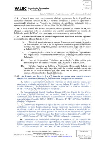 Edital nº 003/2017 - Pregão Eletrônico –SRP- Manutenção Predial
VALEC - ENGENHARIA, CONSTRUÇÕES E FERROVIAS S.A.
Superintendência de Licitações e Contratos
SAUS, Quadra 01, Bloco 'G', Lotes 3 e 5. Asa Sul Brasília - DF - CEP: 70.070-010 - Brasília – DF
Tel.: (61) 2029-6482 Site: www.valec.gov.br E-mail: cpl@valec.gov.br
Página 12 de 100
Visto da SULIC
___________________
Márcio G. de Aquino
GELIC
FLS._______
__________
Rubrica
12.9. Caso a licitante esteja com documento relativo à regularidade fiscal e à qualificação
econômico-financeira vencidos no SICAF, ser-lhe-á assegurado o direito de apresentar a
documentação atualizada ao Pregoeiro, no momento da habilitação juntamente com a
documentação complementar (art. 43, inciso III da IN nº 02/2010-MPOG).
12.10. Caso a licitante opte por não realizar sua consulta por meio do Sistema SICAF, fica
obrigada a apresentar todos os documentos que constem originalmente na consulta de
habilitação parcial do SICAF, bem como todos os documentos mencionados abaixo.
12.11. A licitante classificada em primeiro lugar deverá apresentar ainda os seguintes
documentos que não constam do SICAF:
I. Decreto de autorização, em se tratando de empresa ou sociedade estrangeira
em funcionamento no País, e ato de registro ou autorização para funcionamento
expedido pelo órgão competente, quando a atividade assim o exigir (art. 28, inciso
V da Lei 8.666/93);
II. Comprovação da condição de Microempresa ou Empresa de Pequeno Porte
pelo empresário ou sociedade mediante Declaração averbada pela Junta Comercial
da licitante;
III. Prova da Regularidade Trabalhista por meio de Certidão emitida pelo
Tribunal Superior do Trabalho, conforme o art. 29, inciso V da Lei 8.666/93.
IV. Certidão Negativa de Falência e Concordata, Recuperação Judicial ou
Extrajudicial, expedida pelo juízo do local do principal estabelecimento do
devedor ou da filial de empresa que tenha sede fora do Brasil, com data não
anterior a 60 (sessenta) dias da data da licitação.
12.12. As licitantes dos Itens 1, 2, 4 e 5 deverão apresentar para comprovação da
Habilitação Econômico-Financeira, dentre outros, os seguintes documentos:
I. Balanço e demonstrações contábeis referentes ao último exercício social, que
demonstrem resultados superiores a 01 (um) para os índices de Liquidez Geral (LG),
Liquidez Corrente (LC) e Solvência Geral (SG). (Acórdão TCU nº 1214/2013-Plenário e
IN SLTI/MPOG n.º 02/2008 e alterações posteriores).
II. Demonstração de Capital Circulante Líquido (CCL) ou Capital de Giro (Ativo
Circulante - Passivo Circulante) de, no mínimo, 16,66% do valor estimado para a
contratação, tendo por base o Balanço e as demonstrações contábeis referentes ao último
exercício social. (Acórdão TCU nº 1214/2013-Plenário e IN SLTI/MPOG n.º 02/2008 e
alterações posteriores).
III. Comprovação de patrimônio líquido de 10% (dez por cento) do valor estimado da
contratação, por meio da apresentação do balanço patrimonial e demonstrações contábeis
do último exercício social, apresentados na forma da lei, vedada a substituição por
balancetes ou balanços provisórios, podendo ser atualizados por índices oficiais, quando
encerrados há mais de 03 (três) meses da data da apresentação da proposta. (Acórdão TCU
nº 1214/2013-Plenário e IN SLTI/MPOG n.º 02/2008 e alterações posteriores).
IV. Demonstração de Patrimônio Líquido igual ou superior a 1/12 do valor total dos
contratos firmados (ou instrumentos equivalentes) pela licitante com a Administração
Pública e com empresas privadas, vigentes na data de abertura da licitação. (Acórdão TCU
nº 1214/2013-Plenário e IN SLTI/MPOG n.º 02/2008 e alterações posteriores).
 