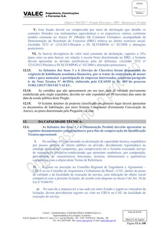 Edital nº 003/2017 - Pregão Eletrônico –SRP- Manutenção Predial
VALEC - ENGENHARIA, CONSTRUÇÕES E FERROVIAS S.A.
Superintendência de Licitações e Contratos
SAUS, Quadra 01, Bloco 'G', Lotes 3 e 5. Asa Sul Brasília - DF - CEP: 70.070-010 - Brasília – DF
Tel.: (61) 2029-6482 Site: www.valec.gov.br E-mail: cpl@valec.gov.br
Página 13 de 100
Visto da SULIC
___________________
Márcio G. de Aquino
GELIC
FLS._______
__________
Rubrica
V. Esta fração deverá ser comprovada por meio de declaração que detalhe os
contratos firmados (ou instrumentos equivalentes) e os respectivos valores, conforme
modelo constante no Anexo IV (Modelo De Contratos Firmados), acompanhada da
Demonstração do Resultado do Exercício (DRE) relativa ao último exercício social.
(Acórdão TCU nº 1214/2013-Plenário e IN SLTI/MPOG n.º 02/2008 e alterações
posteriores).
VI. Se houver divergência do valor total constante da declaração, superior a 10%
(para cima ou para baixo), em relação à receita bruta discriminada na DRE, a licitante
deverá apresentar as devidas justificativas para tal diferença. (Acórdão TCU nº
1214/2013-Plenário e IN SLTI/MPOG n.º 02/2008 e alterações posteriores).
12.13. As licitantes dos Itens 3 e 6 (Serviço de Chaveiro) foram dispensadas da
exigência de habilitação econômica financeira, por se tratar de contratação de menor
vulto e para aumentar a participação de empresas interessadas, conforme parágrafo
6. da Nota Técnica Nº 46/2016, elaborada pela GEADM às fls. 603 do processo
51402.120137/2015-82 VALEC.
12.14. As certidões que não apresentarem em seu teor, data de validade previamente
estabelecida pelo órgão expedidor, deverão ter sido expedidas até 90 (noventa) dias antes da
data da sessão pública deste Pregão.
12.15. O licitante detentor da proposta classificada em primeiro lugar deverá apresentar
os documentos de habilitação, por meio Sistema Comprasnet (Ferramenta Convocação de
Anexo), no prazo determinado pelo Pregoeiro via chat.
13. DA CAPACIDADE TÉCNICA:
13.1. As licitantes dos Itens 1 e 4 (Manutenção Predial) deverão apresentar as
seguintes documentações complementares para fins de comprovação da Qualificação
Técnico-operacional:
I. No mínimo, 01 (um) atestado ou declaração de capacidade técnica, expedido(s)
por pessoa jurídica de direito público ou privado, devidamente registrado(s) na
entidade profissional competente, que comprove(m) ter o licitante executado serviço
de manutenção predial/ar-condicionado que permitam estabelecer, por comparação,
proximidade de características funcionais, técnicas, dimensionais e qualitativas
compatíveis com o objeto deste Termo de Referência.
II. Registro ou inscrição no Conselho Regional de Engenharia e Agronomia –
CREA ou no Conselho de Arquitetura e Urbanismo do Brasil - CAU, dentro do prazo
de validade e da localidade de execução do serviço, com indicação do objeto social
compatível com a presente licitação, de acordo com disposto no Inciso I do Art. 30 da
Lei nº 8.666/93.
a) No caso de a empresa ter a sua sede em outro Estado e sagrar-se vencedora da
licitação, deverá providenciar registro ou visto no CREA ou CAU da localidade de
execução do serviço.
 