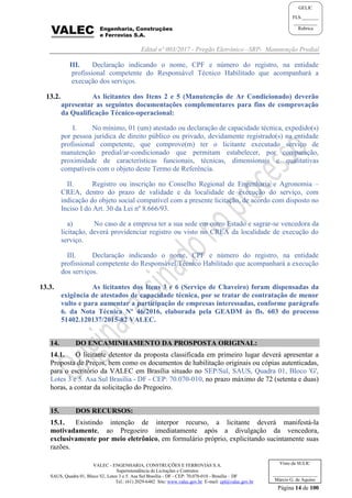 Edital nº 003/2017 - Pregão Eletrônico –SRP- Manutenção Predial
VALEC - ENGENHARIA, CONSTRUÇÕES E FERROVIAS S.A.
Superintendência de Licitações e Contratos
SAUS, Quadra 01, Bloco 'G', Lotes 3 e 5. Asa Sul Brasília - DF - CEP: 70.070-010 - Brasília – DF
Tel.: (61) 2029-6482 Site: www.valec.gov.br E-mail: cpl@valec.gov.br
Página 14 de 100
Visto da SULIC
___________________
Márcio G. de Aquino
GELIC
FLS._______
__________
Rubrica
III. Declaração indicando o nome, CPF e número do registro, na entidade
profissional competente do Responsável Técnico Habilitado que acompanhará a
execução dos serviços.
13.2. As licitantes dos Itens 2 e 5 (Manutenção de Ar Condicionado) deverão
apresentar as seguintes documentações complementares para fins de comprovação
da Qualificação Técnico-operacional:
I. No mínimo, 01 (um) atestado ou declaração de capacidade técnica, expedido(s)
por pessoa jurídica de direito público ou privado, devidamente registrado(s) na entidade
profissional competente, que comprove(m) ter o licitante executado serviço de
manutenção predial/ar-condicionado que permitam estabelecer, por comparação,
proximidade de características funcionais, técnicas, dimensionais e qualitativas
compatíveis com o objeto deste Termo de Referência.
II. Registro ou inscrição no Conselho Regional de Engenharia e Agronomia –
CREA, dentro do prazo de validade e da localidade de execução do serviço, com
indicação do objeto social compatível com a presente licitação, de acordo com disposto no
Inciso I do Art. 30 da Lei nº 8.666/93.
a) No caso de a empresa ter a sua sede em outro Estado e sagrar-se vencedora da
licitação, deverá providenciar registro ou visto no CREA da localidade de execução do
serviço.
III. Declaração indicando o nome, CPF e número do registro, na entidade
profissional competente do Responsável Técnico Habilitado que acompanhará a execução
dos serviços.
13.3. As licitantes dos Itens 3 e 6 (Serviço de Chaveiro) foram dispensadas da
exigência de atestados de capacidade técnica, por se tratar de contratação de menor
vulto e para aumentar a participação de empresas interessadas, conforme parágrafo
6. da Nota Técnica Nº 46/2016, elaborada pela GEADM às fls. 603 do processo
51402.120137/2015-82 VALEC.
14. DO ENCAMINHAMENTO DA PROSPOSTA ORIGINAL:
14.1. O licitante detentor da proposta classificada em primeiro lugar deverá apresentar a
Proposta de Preços, bem como os documentos de habilitação originais ou cópias autenticadas,
para o escritório da VALEC em Brasília situado no SEP/Sul, SAUS, Quadra 01, Bloco 'G',
Lotes 3 e 5. Asa Sul Brasília - DF - CEP: 70.070-010, no prazo máximo de 72 (setenta e duas)
horas, a contar da solicitação do Pregoeiro.
15. DOS RECURSOS:
15.1. Existindo intenção de interpor recurso, a licitante deverá manifestá-la
motivadamente, ao Pregoeiro imediatamente após a divulgação da vencedora,
exclusivamente por meio eletrônico, em formulário próprio, explicitando sucintamente suas
razões.
 