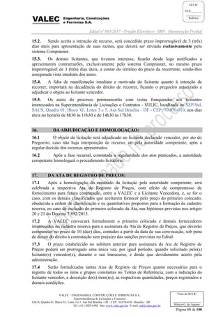 Edital nº 003/2017 - Pregão Eletrônico –SRP- Manutenção Predial
VALEC - ENGENHARIA, CONSTRUÇÕES E FERROVIAS S.A.
Superintendência de Licitações e Contratos
SAUS, Quadra 01, Bloco 'G', Lotes 3 e 5. Asa Sul Brasília - DF - CEP: 70.070-010 - Brasília – DF
Tel.: (61) 2029-6482 Site: www.valec.gov.br E-mail: cpl@valec.gov.br
Página 15 de 100
Visto da SULIC
___________________
Márcio G. de Aquino
GELIC
FLS._______
__________
Rubrica
15.2. Sendo aceita a intenção de recurso, será concedido prazo improrrogável de 3 (três)
dias úteis para apresentação de suas razões, que deverá ser enviada exclusivamente pelo
sistema Comprasnet.
15.3. Os demais licitantes, que tiverem interesse, ficarão desde logo notificados a
apresentarem contrarrazões, exclusivamente pelo sistema Comprasnet, no mesmo prazo
improrrogável de 3 (três) dias úteis, a contar do término do prazo da recorrente, sendo-lhes
assegurada vista imediata dos autos.
15.4. A falta de manifestação imediata e motivada do licitante quanto à intenção de
recorrer, importará na decadência do direito de recorrer, ficando o pregoeiro autorizado a
adjudicar o objeto ao licitante vencedor.
15.5. Os autos do processo permanecerão com vistas franqueadas aos licitantes
interessados na Superintendência de Licitações e Contratos - SULIC, localizada no SEP/Sul,
SAUS, Quadra 01, Bloco 'G', Lotes 3 e 5. Asa Sul Brasília - DF - CEP: 70.070-010, nos dias
úteis no horário de 8h30 às 11h30 e de 14h30 às 17h30.
16. DA ADJUDICAÇÃO E HOMOLOGAÇÃO:
16.1 O objeto da licitação será adjudicado ao licitante declarado vencedor, por ato do
Pregoeiro, caso não haja interposição de recurso, ou pela autoridade competente, após a
regular decisão dos recursos apresentados.
16.2 Após a fase recursal, constatada a regularidade dos atos praticados, a autoridade
competente homologará o procedimento licitatório.
17. DA ATA DE REGISTRO DE PREÇOS:
17.1 Após a homologação do resultado da licitação pela autoridade competente, será
celebrada a respectiva Ata de Registro de Preços, com efeito de compromisso de
fornecimento para futura contratação, entre a VALEC e a Licitante Vencedora, e, se for o
caso, com os demais classificados que aceitarem fornecer pelo preço do primeiro colocado,
obedecida a ordem de classificação e os quantitativos propostos para a formação de cadastro
reserva, no caso de exclusão do primeiro colocado da Ata, nas hipóteses previstas nos artigos
20 e 21 do Decreto 7.892/2013.
17.2 A VALEC convocará formalmente o primeiro colocado e demais fornecedores
interessados no cadastro reserva para a assinatura da Ata de Registro de Preços, que deverão
comparecer no prazo de 10 (dez) dias, contados a partir da data de sua convocação, sob pena
de decair do direito à contratação sem prejuízo das sanções previstas no Edital.
17.3 O prazo estabelecido no subitem anterior para assinatura da Ata de Registro de
Preços poderá ser prorrogado uma única vez, por igual período, quando solicitado pelo(s)
licitante(s) vencedor(s), durante o seu transcurso, e desde que devidamente aceito pela
administração.
17.4 Serão formalizadas tantas Atas de Registro de Preços quanto necessárias para o
registro de todos os itens e grupos constantes no Termo de Referência, com a indicação do
licitante vencedor, a descrição do(s) item(ns), as respectivas quantidades, preços registrados e
demais condições.
 