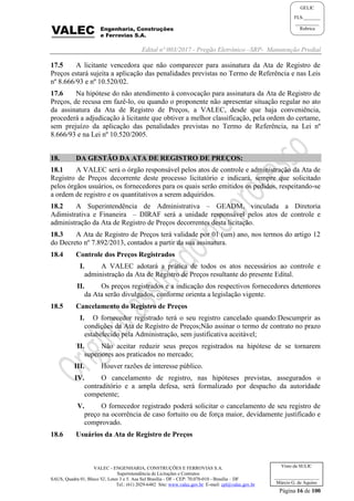 Edital nº 003/2017 - Pregão Eletrônico –SRP- Manutenção Predial
VALEC - ENGENHARIA, CONSTRUÇÕES E FERROVIAS S.A.
Superintendência de Licitações e Contratos
SAUS, Quadra 01, Bloco 'G', Lotes 3 e 5. Asa Sul Brasília - DF - CEP: 70.070-010 - Brasília – DF
Tel.: (61) 2029-6482 Site: www.valec.gov.br E-mail: cpl@valec.gov.br
Página 16 de 100
Visto da SULIC
___________________
Márcio G. de Aquino
GELIC
FLS._______
__________
Rubrica
17.5 A licitante vencedora que não comparecer para assinatura da Ata de Registro de
Preços estará sujeita a aplicação das penalidades previstas no Termo de Referência e nas Leis
nº 8.666/93 e nº 10.520/02.
17.6 Na hipótese do não atendimento à convocação para assinatura da Ata de Registro de
Preços, de recusa em fazê-lo, ou quando o proponente não apresentar situação regular no ato
da assinatura da Ata de Registro de Preços, a VALEC, desde que haja conveniência,
procederá a adjudicação à licitante que obtiver a melhor classificação, pela ordem do certame,
sem prejuízo da aplicação das penalidades previstas no Termo de Referência, na Lei nº
8.666/93 e na Lei nº 10.520/2005.
18. DA GESTÃO DA ATA DE REGISTRO DE PREÇOS:
18.1 A VALEC será o órgão responsável pelos atos de controle e administração da Ata de
Registro de Preços decorrente deste processo licitatório e indicará, sempre que solicitado
pelos órgãos usuários, os fornecedores para os quais serão emitidos os pedidos, respeitando-se
a ordem de registro e os quantitativos a serem adquiridos.
18.2 A Superintendência de Administrativa – GEADM, vinculada a Diretoria
Adimistrativa e Finaneira – DIRAF será a unidade responsável pelos atos de controle e
administração da Ata de Registro de Preços decorrentes desta licitação.
18.3 A Ata de Registro de Preços terá validade por 01 (um) ano, nos termos do artigo 12
do Decreto nº 7.892/2013, contados a partir da sua assinatura.
18.4 Controle dos Preços Registrados
I. A VALEC adotará a prática de todos os atos necessários ao controle e
administração da Ata de Registro de Preços resultante do presente Edital.
II. Os preços registrados e a indicação dos respectivos fornecedores detentores
da Ata serão divulgados, conforme orienta a legislação vigente.
18.5 Cancelamento do Registro de Preços
I. O fornecedor registrado terá o seu registro cancelado quando:Descumprir as
condições da Ata de Registro de Preços;Não assinar o termo de contrato no prazo
estabelecido pela Administração, sem justificativa aceitável;
II. Não aceitar reduzir seus preços registrados na hipótese de se tornarem
superiores aos praticados no mercado;
III. Houver razões de interesse público.
IV. O cancelamento de registro, nas hipóteses previstas, assegurados o
contraditório e a ampla defesa, será formalizado por despacho da autoridade
competente;
V. O fornecedor registrado poderá solicitar o cancelamento de seu registro de
preço na ocorrência de caso fortuito ou de força maior, devidamente justificado e
comprovado.
18.6 Usuários da Ata de Registro de Preços
 