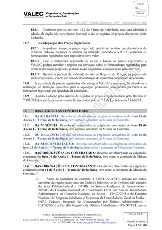 Edital nº 003/2017 - Pregão Eletrônico –SRP- Manutenção Predial
VALEC - ENGENHARIA, CONSTRUÇÕES E FERROVIAS S.A.
Superintendência de Licitações e Contratos
SAUS, Quadra 01, Bloco 'G', Lotes 3 e 5. Asa Sul Brasília - DF - CEP: 70.070-010 - Brasília – DF
Tel.: (61) 2029-6482 Site: www.valec.gov.br E-mail: cpl@valec.gov.br
Página 17 de 100
Visto da SULIC
___________________
Márcio G. de Aquino
GELIC
FLS._______
__________
Rubrica
18.6.1 Conforme previsto no item 18.2 do Termo de Referência, não será admitida a
adesão de órgão não-participante (carona) à ata de registro de preços decorrente desta
Licitação.
18.7 Readequação dos Preços Registrados
18.7.1 A qualquer tempo, o preço registrado poderá ser revisto em decorrência de
eventual redução daqueles existentes no mercado, cabendo a VALEC convocar os
fornecedores registrados para negociar o novo valor.
18.7.2 Caso o fornecedor registrado se recuse a baixar os preços registrados, a
VALEC poderá cancelar o registro ou convocar todos os fornecedores registrados para
oferecerem novas propostas, gerando novo julgamento e adjudicação para esse fim.
18.7.3 Durante o período de validade da Ata de Registro de Preços, os preços não
serão reajustados, exceto em caso de manutenção do equilíbrio econômico do contrato.
18.8 A existência de preços registrados não obriga a VALEC a contratar, facultando-se a
realização de licitação específica para a aquisição pretendida, assegurada preferência ao
fornecedor registrado em igualdade de condições.
18.9 Quanto à adoção pelo sistema de registro de preços (regulamentado pelo Decreto nº
7.892/2013), cabe dizer que o mesmo foi instituído pelo art. 15 da Lei federal n.º 8.666/93.
19. DAS CLÁUSULAS CONTRATUAIS:
19.1. DA GARANTIA: Deverão ser observadas as exigências constantes do item 18 do
Anexo I - Termo de Referência, bem como o constante da Minuta do Contrato.
19.2. DA VIGÊNCIA: Deverão ser observadas as exigências constantes do item 19 do
Anexo I - Termo de Referência, bem como o constante da Minuta do Contrato.
19.3. DO REAJUSTE: Deverão ser observadas as exigências constantes do item 20 do
Anexo I - Termo de Referência, bem como o constante da Minuta do Contrato.
19.4. DA SUBCONTRATAÇÃO: Deverão ser observadas as exigências constantes do
item 21 do Anexo I - Termo de Referência, bem como o constante da Minuta do Contrato.
19.5. DAS OBRIGAÇÕES DA CONTRATADA: Deverão ser observadas as exigências
constantes do item 10 do Anexo I - Termo de Referência, bem como o constante da Minuta
do Contrato
19.6. DAS OBRIGAÇÕES DA CONTRATANTE Deverão ser observadas as exigências
constantes item 11 do Anexo I - Termo de Referência, bem como o constante da Minuta do
Contrato.
I. Antes da assinatura do contrato, a CONTRATANTE anexará aos autos,
certidões de regularidade junto ao Cadastro Informativo de Créditos não quitados
do Setor Público Federal – CADIN, do Sistema Unificado de Fornecedores -
SICAF, do Cadastro Nacional de Condenação Cível por Ato de Improbidade
Administrativa do Conselho Nacional de Justiça – CNCC/CNJ e do Cadastro
Nacional de Empresas Inidôneas e Suspensas da Controladoria Geral da União –
CGU, Cadastro Integrado de Condenações por Ilícitos Administrativos –
CADICON e a Certidão Negativa de Débitos Trabalhistas – CNDT/TST, acerca
 
