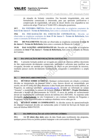 Edital nº 003/2017 - Pregão Eletrônico –SRP- Manutenção Predial
VALEC - ENGENHARIA, CONSTRUÇÕES E FERROVIAS S.A.
Superintendência de Licitações e Contratos
SAUS, Quadra 01, Bloco 'G', Lotes 3 e 5. Asa Sul Brasília - DF - CEP: 70.070-010 - Brasília – DF
Tel.: (61) 2029-6482 Site: www.valec.gov.br E-mail: cpl@valec.gov.br
Página 18 de 100
Visto da SULIC
___________________
Márcio G. de Aquino
GELIC
FLS._______
__________
Rubrica
da situação da licitante vencedora. Em havendo irregularidade, esta será
formalmente comunicada à interessada, para que apresente justificativas e
comprovação de regularidade, sob pena de decair direito e/ou enquadrar-se nos
motivos do artigo 78 da Lei nº 8.666/1993 e alterações posteriores.
19.7. DA VISTORIA PRÉVIA: Deverão ser observadas as exigências constantes do
item 12 do Anexo I - Termo de Referência, bem como o constante da Minuta do Contrato.
19.8. DA FISCALIZAÇÃO DA EXECUÇÃO CONTRATUAL: Deverão ser
observadas as exigências constantes do item 15 do Anexo I - Termo de Referência, bem
como o constante da Minuta do Contrato.
19.9. DO PAGAMENTO: Deverão ser observadas as exigências constantes do item 16
do Anexo I - Termo de Referência, bem como o constante da Minuta do Contrato.
19.10. DAS SANÇÕES ADMINISTRATIVAS: Deverão ser observadas as exigências
constantes do item 17 do Anexo I - Termo de Referência, bem como o constante da Minuta
do Contrato.
20. DA ANULAÇÃO E REVOGAÇÃO DA LICITAÇÃO:
20.1. A presente licitação poderá ser revogada por razões de interesse público decorrente
de fato superveniente devidamente comprovado, pertinente e suficiente para justificar sua
revogação, devendo ser anulada por ilegalidade, de ofício ou por provocação de terceiros,
mediante parecer escrito devidamente fundamentado, assegurado o contraditório e a ampla
defesa.
21. DOS ESCLARECIMENTOS:
21.1. DÚVIDAS SOBRE O EDITAL: Qualquer esclarecimento em relação a eventuais
dúvidas na interpretação do presente Edital e seus Anexos deverá ser encaminhado, por
escrito, em até 03 (três) dias úteis anteriores à data fixada para abertura da sessão pública, ao
Pregoeiro, no endereço eletrônico: gelic@valec.gov.br, devendo ser informado no campo
“Assunto”, a modalidade e o número da licitação (Edital nº 003/2017 - Pregão Eletrônico),
observado o horário de funcionamento da VALEC. O envio do pedido de esclarecimento
deverá ser imediatamente confirmado através do telefone (61) 2029.6482. As respostas serão
divulgadas exclusivamente no site Comprasnet e em eventuais Cadernos de Perguntas e
Respostas a serem disponibilizados no endereço eletrônico www.valec.gov.br.
21.2. DÚVIDAS SOBRE O COMPRASNET: As dúvidas acerca da operacionalização
do sistema Comprasnet deverão ser esclarecidas junto à Central de Serviços do Serpro por
meio do telefone 0800-9782329.
22. DA IMPUGNAÇÃO AO ATO CONVOCATÓRIO:
22.1. Até 02 (dois) dias úteis antes da data fixada para recebimento das propostas,
qualquer pessoa física ou jurídica poderá impugnar o ato convocatório deste Pregão:
 