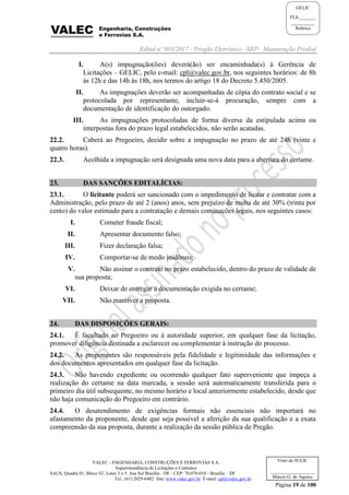 Edital nº 003/2017 - Pregão Eletrônico –SRP- Manutenção Predial
VALEC - ENGENHARIA, CONSTRUÇÕES E FERROVIAS S.A.
Superintendência de Licitações e Contratos
SAUS, Quadra 01, Bloco 'G', Lotes 3 e 5. Asa Sul Brasília - DF - CEP: 70.070-010 - Brasília – DF
Tel.: (61) 2029-6482 Site: www.valec.gov.br E-mail: cpl@valec.gov.br
Página 19 de 100
Visto da SULIC
___________________
Márcio G. de Aquino
GELIC
FLS._______
__________
Rubrica
I. A(s) impugnação(ões) deverá(ão) ser encaminhada(s) à Gerência de
Licitações – GELIC, pelo e-mail: cpl@valec.gov.br, nos seguintes horários: de 8h
às 12h e das 14h às 18h, nos termos do artigo 18 do Decreto 5.450/2005.
II. As impugnações deverão ser acompanhadas de cópia do contrato social e se
protocolada por representante, incluir-se-á procuração, sempre com a
documentação de identificação do outorgado.
III. As impugnações protocoladas de forma diversa da estipulada acima ou
interpostas fora do prazo legal estabelecidos, não serão acatadas.
22.2. Caberá ao Pregoeiro, decidir sobre a impugnação no prazo de até 24h (vinte e
quatro horas).
22.3. Acolhida a impugnação será designada uma nova data para a abertura do certame.
23. DAS SANÇÕES EDITALÍCIAS:
23.1. O licitante poderá ser sancionado com o impedimento de licitar e contratar com a
Administração, pelo prazo de até 2 (anos) anos, sem prejuízo de multa de até 30% (trinta por
cento) do valor estimado para a contratação e demais cominações legais, nos seguintes casos:
I. Cometer fraude fiscal;
II. Apresentar documento falso;
III. Fizer declaração falsa;
IV. Comportar-se de modo inidôneo;
V. Não assinar o contrato no prazo estabelecido, dentro do prazo de validade de
sua proposta;
VI. Deixar de entregar a documentação exigida no certame;
VII. Não mantiver a proposta.
24. DAS DISPOSIÇÕES GERAIS:
24.1. É facultado ao Pregoeiro ou à autoridade superior, em qualquer fase da licitação,
promover diligência destinada a esclarecer ou complementar à instrução do processo.
24.2. As proponentes são responsáveis pela fidelidade e legitimidade das informações e
dos documentos apresentados em qualquer fase da licitação.
24.3. Não havendo expediente ou ocorrendo qualquer fato superveniente que impeça a
realização do certame na data marcada, a sessão será automaticamente transferida para o
primeiro dia útil subsequente, no mesmo horário e local anteriormente estabelecido, desde que
não haja comunicação do Pregoeiro em contrário.
24.4. O desatendimento de exigências formais não essenciais não importará no
afastamento da proponente, desde que seja possível a aferição da sua qualificação e a exata
compreensão da sua proposta, durante a realização da sessão pública de Pregão.
 