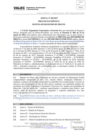 Edital nº 003/2017 - Pregão Eletrônico –SRP- Manutenção Predial
VALEC - ENGENHARIA, CONSTRUÇÕES E FERROVIAS S.A.
Superintendência de Licitações e Contratos
SAUS, Quadra 01, Bloco 'G', Lotes 3 e 5. Asa Sul Brasília - DF - CEP: 70.070-010 - Brasília – DF
Tel.: (61) 2029-6482 Site: www.valec.gov.br E-mail: cpl@valec.gov.br
Página 2 de 100
Visto da SULIC
___________________
Márcio G. de Aquino
GELIC
FLS._______
__________
Rubrica
EDITAL Nº 003/2017
PREGÃO ELETRÔNICO
SISTEMA DE REGISTRO DE PREÇOS
A VALEC Engenharia Construções e Ferrovias S/A, por intermédio do Pregoeiro
Oficial, designado pelo Sr Diretor-Presidente, nos termos da Portaria nº 489, de 15 de
agosto de 2016, torna público, para conhecimento dos interessados, que na data, horário e
local acima indicados realizará licitação na modalidade de PREGÃO, para REGISTRO DE
PREÇO na forma ELETRÔNICA, do tipo MENOR PREÇO POR ITEM sendo o critério
de Menor Preço para os Itens 2,3,5 e 6 e o de Menor preço aferido pelo maior desconto sobre
a Tabela SINAPI para os Itens 1 e 4, para contratação do objeto abaixo discriminado.
O procedimento licitatório obedecerá integralmente às seguintes legislações: Lei nº
10.520, de 17 de julho de 2002; Decreto nº 3.555, de 08 de agosto de 2000; Decreto nº 5.450,
de 31 de maio de 2005; Decreto nº 3.722, de 09 de janeiro de 2001; Decreto nº 7.892, de 23
de janeiro de 2013, Lei Complementar nº 123, de 14 de dezembro de 2006; Decreto nº 8.538,
de 06 de outubro de 2015; Instrução Normativa nº 02/2008 – SLTI/MPOG; Instrução
Normativa nº 02/2009 – SLTI/MPOG; Instrução Normativa nº 01/2010 – SLTI/MPOG;
Instrução Normativa nº 02/2010 – SLTI/MPOG, de 11 de outubro de 2010, Instrução
Normativa nº 05/2014 - SLTI/MPOG, Portaria nº 3.523, de 28 de agosto de 1998, do
Ministério da Saúde e, subsidiariamente, às disposições da Lei nº 8.666 de 21 de junho de
1993, e alterações posteriores, em conformidade com a autorização contida no Processo
Administrativo acima referenciado.
1. DO OBJETO:
1.1. Registro de Preços para contratação de serviços eventuais de Manutenção Predial
compreendendo manutenção de obra civil, sistema elétrico, instalações hidráulicas e
sanitárias, extintores de incêndio, manutenção nos aparelhos de ar-condicionado e serviços de
chaveiro, com fornecimento de mão de obra, peças e materiais, nas instalações prediais dos
escritórios da VALEC Engenharia, Construções e Ferrovias S.A, situados nas localidades de
Ilhéus-BA e Rio de Janeiro-RJ. , conforme especificações e condições deste Edital e seus
Anexos, além de possíveis cadernos de perguntas e respostas publicados nos sites
www.valec.gov.br e www.comprasnet.gov.br.
1.2. A presente licitação será dividida em Itens, conforme tabela constante do Termo de
Referência, facultando-se ao licitante participar em quantos Itens forem do seu interesse.
2. DOS ANEXOS:
2.1. Anexo I – Termo de Referência;
2.2. Anexo II – Modelo de Proposta;
2.3. Anexo III – Caracteristicas Gerais dos Imóveis;
2.4. Anexo IV – Declaração de Vistória;
2.5. Anexo V – Tabela Exemplificatica de Serviços/Insumos de Manutenção Predial;
 