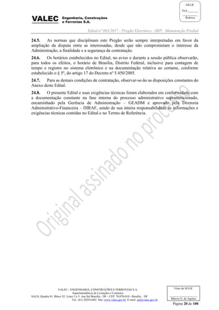 Edital nº 003/2017 - Pregão Eletrônico –SRP- Manutenção Predial
VALEC - ENGENHARIA, CONSTRUÇÕES E FERROVIAS S.A.
Superintendência de Licitações e Contratos
SAUS, Quadra 01, Bloco 'G', Lotes 3 e 5. Asa Sul Brasília - DF - CEP: 70.070-010 - Brasília – DF
Tel.: (61) 2029-6482 Site: www.valec.gov.br E-mail: cpl@valec.gov.br
Página 20 de 100
Visto da SULIC
___________________
Márcio G. de Aquino
GELIC
FLS._______
__________
Rubrica
24.5. As normas que disciplinam este Pregão serão sempre interpretadas em favor da
ampliação da disputa entre as interessadas, desde que não comprometam o interesse da
Administração, a finalidade e a segurança da contratação.
24.6. Os horários estabelecidos no Edital, no aviso e durante a sessão pública observarão,
para todos os efeitos, o horário de Brasília, Distrito Federal, inclusive para contagem de
tempo e registro no sistema eletrônico e na documentação relativa ao certame, conforme
estabelecido o § 5º, do artigo 17 do Decreto nº 5.450/2005.
24.7. Para as demais condições de contratação, observar-se-ão as disposições constantes do
Anexo deste Edital.
24.8. O presente Edital e suas exigências técnicas foram elaborados em conformidade com
a documentação constante na fase interna do processo administrativo supramencionado,
encaminhado pela Gerência de Administração – GEADM e aprovado pela Diretoria
Administrativo-Financeira – DIRAF, sendo de sua inteira responsabilidade as informações e
exigências técnicas contidas no Edital e no Termo de Referência.
 