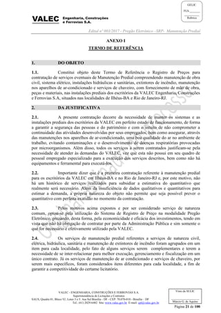 Edital nº 003/2017 - Pregão Eletrônico –SRP- Manutenção Predial
VALEC - ENGENHARIA, CONSTRUÇÕES E FERROVIAS S.A.
Superintendência de Licitações e Contratos
SAUS, Quadra 01, Bloco 'G', Lotes 3 e 5. Asa Sul Brasília - DF - CEP: 70.070-010 - Brasília – DF
Tel.: (61) 2029-6482 Site: www.valec.gov.br E-mail: cpl@valec.gov.br
Página 21 de 100
Visto da SULIC
___________________
Márcio G. de Aquino
GELIC
FLS._______
__________
Rubrica
ANEXO I
TERMO DE REFERÊNCIA
1. DO OBJETO
1.1. Constitui objeto deste Termo de Referência o Registro de Preços para
contratação de serviços eventuais de Manutenção Predial compreendendo manutenção de obra
civil, sistema elétrico, instalações hidráulicas e sanitárias, extintores de incêndio, manutenção
nos aparelhos de ar-condicionado e serviços de chaveiro, com fornecimento de mão de obra,
peças e materiais, nas instalações prediais dos escritórios da VALEC Engenharia, Construções
e Ferrovias S.A, situados nas localidades de Ilhéus-BA e Rio de Janeiro-RJ.
2. DA JUSTIFICATIVA
2.1. A presente contratação decorre da necessidade de manter os sistemas e as
instalações prediais dos escritórios da VALEC em perfeito estado de funcionamento, de forma
a garantir a segurança das pessoas e do patrimônio e com o intuito de não comprometer a
continuidade das atividades desenvolvidas por seus empregados, bem como assegurar, através
das manutenções nos aparelhos de ar-condicionado, uma boa qualidade do ar no ambiente de
trabalho, evitando contaminações e o desenvolvimento de doenças respiratórias provocadas
por microorganismos. Além disso, todos os serviços a serem contratados justificam-se pela
necessidade de atender às demandas do VALEC, vez que esta não possui em seu quadro de
pessoal empregado especializado para a execução dos serviços descritos, bem como não há
equipamentos e ferramental para executá-los.
2.2. Importante dizer que é a primeira contratação referente à manutenção predial
para os escritórios da VALEC em Ilhéus-BA e no Rio de Janeiro-RJ e, por este motivo, não
há um histórico de serviços realizados para subsidiar a estimativa do quantitativo que
realmente será necessário. Além da insuficiência de dados qualitativos e quantitativos para
estimar a demanda, a própria natureza do objeto não permite que seja possível prever o
quantitativo com perfeita exatidão no momento da contratação.
2.3. Pelos motivos acima expostos e por ser considerado serviço de natureza
comum, optou-se pela utilização do Sistema de Registro de Preço na modalidade Pregão
Eletrônico, prezando, desta forma, pela economicidade e eficácia dos investimentos, tendo em
vista que não há obrigação de contratar por parte da Administração Pública e sim somente o
que for necessário e efetivamente utilizado pela VALEC.
2.4. Os serviços de manutenção predial referentes a serviços de natureza civil,
elétrica, hidráulica, sanitária e manutenção de extintores de incêndio foram agrupados em um
item para cada localidade, pelo fato de alguns serviços serem complementares e terem a
necessidade de se inter-relacionar para melhor execução, gerenciamento e fiscalização em um
único contrato. Já os serviços de manutenção de ar condicionado e serviços de chaveiro, por
serem mais específicos, foram considerados itens diferentes para cada localidade, a fim de
garantir a competitividade do certame licitatório.
 