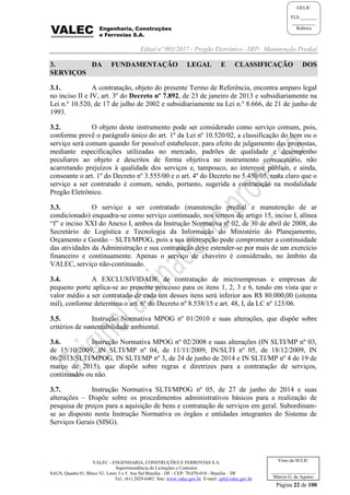 Edital nº 003/2017 - Pregão Eletrônico –SRP- Manutenção Predial
VALEC - ENGENHARIA, CONSTRUÇÕES E FERROVIAS S.A.
Superintendência de Licitações e Contratos
SAUS, Quadra 01, Bloco 'G', Lotes 3 e 5. Asa Sul Brasília - DF - CEP: 70.070-010 - Brasília – DF
Tel.: (61) 2029-6482 Site: www.valec.gov.br E-mail: cpl@valec.gov.br
Página 22 de 100
Visto da SULIC
___________________
Márcio G. de Aquino
GELIC
FLS._______
__________
Rubrica
3. DA FUNDAMENTAÇÃO LEGAL E CLASSIFICAÇÃO DOS
SERVIÇOS
3.1. A contratação, objeto do presente Termo de Referência, encontra amparo legal
no inciso II e IV, art. 3º do Decreto nº 7.892, de 23 de janeiro de 2013 e subsidiariamente na
Lei n.º 10.520, de 17 de julho de 2002 e subsidiariamente na Lei n.º 8.666, de 21 de junho de
1993.
3.2. O objeto deste instrumento pode ser considerado como serviço comum, pois,
conforme prevê o parágrafo único do art. 1º da Lei nº 10.520/02, a classificação do bem ou o
serviço será comum quando for possível estabelecer, para efeito de julgamento das propostas,
mediante especificações utilizadas no mercado, padrões de qualidade e desempenho
peculiares ao objeto e descritos de forma objetiva no instrumento convocatório, não
acarretando prejuízos à qualidade dos serviços e, tampouco, ao interesse público, e ainda,
consoante o art. 1º do Decreto nº 3.555/00 e o art. 4º do Decreto no 5.450/05, resta claro que o
serviço a ser contratado é comum, sendo, portanto, sugerida a contratação na modalidade
Pregão Eletrônico.
3.3. O serviço a ser contratado (manutenção predial e manutenção de ar
condicionado) enquadra-se como serviço continuado, nos termos do artigo 15, inciso I, alínea
“f” e inciso XXI do Anexo I, ambos da Instrução Normativa nº 02, de 30 de abril de 2008, do
Secretário de Logística e Tecnologia da Informação do Ministério do Planejamento,
Orçamento e Gestão – SLTI/MPOG, pois a sua interrupção pode comprometer a continuidade
das atividades da Administração e sua contratação deve estender-se por mais de um exercício
financeiro e continuamente. Apenas o serviço de chaveiro é considerado, no âmbito da
VALEC, serviço não-continuado.
3.4. A EXCLUSIVIDADE de contratação de microempresas e empresas de
pequeno porte aplica-se ao presente processo para os itens 1, 2, 3 e 6, tendo em vista que o
valor médio a ser contratado de cada um desses itens será inferior aos R$ 80.000,00 (oitenta
mil), conforme determina o art. 6º do Decreto nº 8.538/15 e art. 48, I, da LC nº 123/06.
3.5. Instrução Normativa MPOG nº 01/2010 e suas alterações, que dispõe sobre
critérios de sustentabilidade ambiental.
3.6. Instrução Normativa MPOG nº 02/2008 e suas alterações (IN SLTI/MP nº 03,
de 15/10/2009, IN SLTI/MP nº 04, de 11/11/2009, IN/SLTI nº 05, de 18/12/2009, IN
06/2013/SLTI/MPOG, IN SLTI/MP nº 3, de 24 de junho de 2014 e IN SLTI/MP nº 4 de 19 de
março de 2015), que dispõe sobre regras e diretrizes para a contratação de serviços,
continuados ou não.
3.7. Instrução Normativa SLTI/MPOG nº 05, de 27 de junho de 2014 e suas
alterações – Dispõe sobre os procedimentos administrativos básicos para a realização de
pesquisa de preços para a aquisição de bens e contratação de serviços em geral. Subordinam-
se ao disposto nesta Instrução Normativa os órgãos e entidades integrantes do Sistema de
Serviços Gerais (SISG).
 