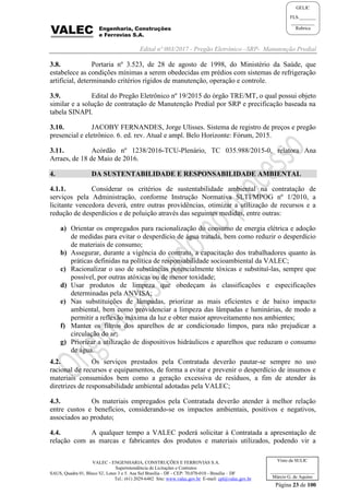 Edital nº 003/2017 - Pregão Eletrônico –SRP- Manutenção Predial
VALEC - ENGENHARIA, CONSTRUÇÕES E FERROVIAS S.A.
Superintendência de Licitações e Contratos
SAUS, Quadra 01, Bloco 'G', Lotes 3 e 5. Asa Sul Brasília - DF - CEP: 70.070-010 - Brasília – DF
Tel.: (61) 2029-6482 Site: www.valec.gov.br E-mail: cpl@valec.gov.br
Página 23 de 100
Visto da SULIC
___________________
Márcio G. de Aquino
GELIC
FLS._______
__________
Rubrica
3.8. Portaria nº 3.523, de 28 de agosto de 1998, do Ministério da Saúde, que
estabelece as condições mínimas a serem obedecidas em prédios com sistemas de refrigeração
artificial, determinando critérios rígidos de manutenção, operação e controle.
3.9. Edital do Pregão Eletrônico nº 19/2015 do órgão TRE/MT, o qual possui objeto
similar e a solução de contratação de Manutenção Predial por SRP e precificação baseada na
tabela SINAPI.
3.10. JACOBY FERNANDES, Jorge Ulisses. Sistema de registro de preços e pregão
presencial e eletrônico. 6. ed. rev. Atual e ampl. Belo Horizonte: Fórum, 2015.
3.11. Acórdão nº 1238/2016-TCU-Plenário, TC 035.988/2015-0, relatora Ana
Arraes, de 18 de Maio de 2016.
4. DA SUSTENTABILIDADE E RESPONSABILIDADE AMBIENTAL
4.1.1. Considerar os critérios de sustentabilidade ambiental na contratação de
serviços pela Administração, conforme Instrução Normativa SLTI/MPOG nº 1/2010, a
licitante vencedora deverá, entre outras providências, otimizar a utilização de recursos e a
redução de desperdícios e de poluição através das seguintes medidas, entre outras:
a) Orientar os empregados para racionalização do consumo de energia elétrica e adoção
de medidas para evitar o desperdício de água tratada, bem como reduzir o desperdício
de materiais de consumo;
b) Assegurar, durante a vigência do contrato, a capacitação dos trabalhadores quanto às
práticas definidas na política de responsabilidade socioambiental da VALEC;
c) Racionalizar o uso de substâncias potencialmente tóxicas e substituí-las, sempre que
possível, por outras atóxicas ou de menor toxidade;
d) Usar produtos de limpeza que obedeçam às classificações e especificações
determinadas pela ANVISA;
e) Nas substituições de lâmpadas, priorizar as mais eficientes e de baixo impacto
ambiental, bem como providenciar a limpeza das lâmpadas e luminárias, de modo a
permitir a reflexão máxima da luz e obter maior aproveitamento nos ambientes;
f) Manter os filtros dos aparelhos de ar condicionado limpos, para não prejudicar a
circulação do ar;
g) Priorizar a utilização de dispositivos hidráulicos e aparelhos que reduzam o consumo
de água.
4.2. Os serviços prestados pela Contratada deverão pautar-se sempre no uso
racional de recursos e equipamentos, de forma a evitar e prevenir o desperdício de insumos e
materiais consumidos bem como a geração excessiva de resíduos, a fim de atender às
diretrizes de responsabilidade ambiental adotadas pela VALEC;
4.3. Os materiais empregados pela Contratada deverão atender à melhor relação
entre custos e benefícios, considerando-se os impactos ambientais, positivos e negativos,
associados ao produto;
4.4. A qualquer tempo a VALEC poderá solicitar à Contratada a apresentação de
relação com as marcas e fabricantes dos produtos e materiais utilizados, podendo vir a
 