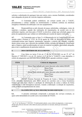 Edital nº 003/2017 - Pregão Eletrônico –SRP- Manutenção Predial
VALEC - ENGENHARIA, CONSTRUÇÕES E FERROVIAS S.A.
Superintendência de Licitações e Contratos
SAUS, Quadra 01, Bloco 'G', Lotes 3 e 5. Asa Sul Brasília - DF - CEP: 70.070-010 - Brasília – DF
Tel.: (61) 2029-6482 Site: www.valec.gov.br E-mail: cpl@valec.gov.br
Página 24 de 100
Visto da SULIC
___________________
Márcio G. de Aquino
GELIC
FLS._______
__________
Rubrica
solicitar a substituição de quaisquer itens por outros, com a mesma finalidade, considerados
mais adequados do ponto de vista dos impactos ambientais;
4.5. A Contratada poderá estabelecer, em comum acordo com a VALEC,
procedimentos e rotinas voltados ao monitoramento e melhoria contínua da eficiência
energética e hidráulica da edificação e de seus equipamentos;
4.6. Responsabilizar-se pelo descarte de peças substituídas, embalagens, restos de
materiais e produtos, quando das realizações de manutenções, de acordo com as leis
ambientais vigentes, sem ônus para a VALEC ou devolver, sempre que solicitado, peças e/ou
partes de equipamentos que venham ser substituídas por ocasião de reparos realizados;
4.7. As Contratadas para os Itens 2 e 4 (Manutenção de Ar Condicionado) deverão
atender ainda à Portaria nº 3.523, de 28 de agosto de 1998, do Ministério da Saúde, que
comtempla normas para limpeza, manutenção, operação e controle dos sistemas, exigindo,
dentre outras coisas, que o descarte das sujidades sólidas, retiradas do sistema de climatização
após a limpeza, sejam acondicionadas em sacos de material resistente e porosidade adequada,
para evitar o espalhamento de partículas inaláveis.
5. DOS CRITÉRIOS DE JULGAMENTO
5.1. Com fulcro no inciso X do art. 4º da Lei 10.520/2002, no art. 9º, §1º1
do
Decreto nº 7.892/2013 e no art. 45, inciso I, § 1º da Lei n.º 8.666/93 e suas alterações, o
critério de julgamento será MENOR PREÇO POR ITEM, apurado conforme a seguir:
ITEM Critério de Julgamento
1 Menor Preço aferido pelo maior desconto sobre tabela SINAPI
2 Menor Preço
3 Menor Preço
4 Menor Preço aferido pelo maior desconto sobre tabela SINAPI
5 Menor Preço
6 Menor Preço
5.2. SINAPI: Sistema Nacional de Pesquisa de Custos e Índices da Construção
Civil, calculado mensalmente pelo IBGE através de convênio com a Caixa Econômica
Federal que tem como objetivo a produção de informações de custos e índices de forma
sistematizada e com abrangência nacional, visando a elaboração e avaliação de orçamentos,
como também acompanhamento de custos.
6. DA ESPECIFICAÇÃO E DESCRIÇÃO DOS SERVIÇOS
6.1. A presente contratação compreende a prestação dos serviços eventuais, os
quais serão demandados de acordo com a necessidade da VALEC.
1
Art. 9º, §1º do Decreto nº 7.892/2013: “O edital poderá admitir, como critério de julgamento, o menor preço
aferido pela oferta de desconto sobre tabela de preços praticados no mercado, desde que tecnicamente
justificado.”
 