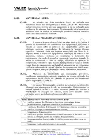 Edital nº 003/2017 - Pregão Eletrônico –SRP- Manutenção Predial
VALEC - ENGENHARIA, CONSTRUÇÕES E FERROVIAS S.A.
Superintendência de Licitações e Contratos
SAUS, Quadra 01, Bloco 'G', Lotes 3 e 5. Asa Sul Brasília - DF - CEP: 70.070-010 - Brasília – DF
Tel.: (61) 2029-6482 Site: www.valec.gov.br E-mail: cpl@valec.gov.br
Página 29 de 100
Visto da SULIC
___________________
Márcio G. de Aquino
GELIC
FLS._______
__________
Rubrica
6.5.10. MANUTENÇÃO INICIAL
6.5.10.1. No primeiro mês desta contratação deverá ser realizada uma
manutenção inicial, mais abrangente que as demais. A CONTRATADA deverá
realizar minuciosa inspeção em cada equipamento e na sua instalação, para
certificar-se do adequado funcionamento. Na manutenção inicial deverão ser
realizados todos os serviços de manutenção preventiva/corretiva elencados
neste Termo de Referência e no PMOC.
6.5.11. MANUTENÇÃO PREVENTIVA/CORRETIVA
6.5.11.1. A manutenção preventiva englobará as ações técnicas necessárias à
garantia de desempenho e de durabilidade dos equipamentos, bem como a
emissão de laudos sobre as condições dos equipamentos, sempre que
solicitado, conforme recomendações do fabricante e normas técnicas
específicas. Consistirá, ainda, em limpezas, conservação dos filtros de ar,
limpezas interna e externa dos equipamentos, verificação de corrosão e seu
tratamento, pinturas, verificação do nivelamento e isolamento dos
equipamentos, observação de conexões, rolamentos e parafusos, inspeção de
botões de acionamento e cabos de energia, verificação de operação de
compressores, ventiladores e pás, medição de temperaturas e vazões de entrada
e saída de ar dos equipamentos, verificação de vazamento de gás refrigerante,
verificação e eliminação de ruídos e vibrações dos equipamentos, lubrificações,
ajustes e reapertos, medições de corrente e tensão, aterramentos, entre outras.
6.5.11.2. Alterações da periodicidade das manutenções preventivas,
considerando equipamentos, ambiente, circulação de pessoas, utilização dos
equipamentos, locais críticos, etc., poderão ser propostas pelo responsável
técnico ou pela FISCALIZAÇÃO.
6.5.11.3. Os serviços de manutenção preventiva que estiverem previstos pelos
fabricantes dos equipamentos deverão ser considerados. Abaixo constam os
serviços IMPRESCINDÍVEIS a serem realizados (poderá ser reduzida a
periodicidade na execução dos serviços, assim como incluídas outras
atividades, sempre que indicado pelo responsável técnico).
Rotina Trimestral nos aparelhos condicionadores de ar:
 verificar o estado dos filtros de ar, bem como existência de frestas,
providenciando a limpeza ou substituição, se necessário;
 verificação do sistema de drenagem, providenciando a limpeza necessária;
 verificar e corrigir vazamentos internos e externos;
 limpeza geral do equipamento;
 verificação geral do funcionamento do condicionador de ar, inclusive com
relação às vibrações, ruídos e à eficiência do equipamento;
 limpeza minuciosa do evaporador (inclui limpeza da serpentina, carcaça e
rotor);
 limpeza do condensador com escova apropriada;
 