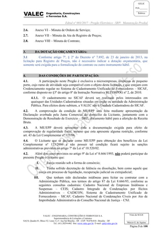 Edital nº 003/2017 - Pregão Eletrônico –SRP- Manutenção Predial
VALEC - ENGENHARIA, CONSTRUÇÕES E FERROVIAS S.A.
Superintendência de Licitações e Contratos
SAUS, Quadra 01, Bloco 'G', Lotes 3 e 5. Asa Sul Brasília - DF - CEP: 70.070-010 - Brasília – DF
Tel.: (61) 2029-6482 Site: www.valec.gov.br E-mail: cpl@valec.gov.br
Página 3 de 100
Visto da SULIC
___________________
Márcio G. de Aquino
GELIC
FLS._______
__________
Rubrica
2.6. Anexo VI – Minuta de Ordem de Serviço;
2.7. Anexo VII – Minuta da Ata de Registro de Preços;
2.8. Anexo VIII – Minuta de Contrato;
3. DA DOTAÇÃO ORÇAMENTÁRIA:
3.1 Conforme artigo 7º, § 2º do Decreto nº 7.892, de 23 de janeiro de 2013, na
licitação para Registro de Preços, não é necessário indicar a dotação orçamentária, que
somente será exigida para a formalização do contrato ou outro instrumento hábil.
4. DAS CONDIÇÕES DE PARTICIPAÇÃO:
4.1. A participação neste Pregão é exclusiva a microempresas, empresas de pequeno
porte, cujo ramo de atividade seja compatível com o objeto desta licitação, e que estejam com
Credenciamento regular no Sistema de Cadastramento Unificado de Fornecedores – SICAF,
conforme disposto no §3º do artigo 8º da Instrução Normativa SLTI/MPOG nº 2, de 2010.
4.1.1. O cadastramento no SICAF deverá ser realizado pelos interessados em
quaisquer das Unidades Cadastradoras situadas em órgão ou entidade da Administração
Pública. Para efeitos deste subitem, a VALEC não é Unidade Cadastradora do SICAF.
4.2. A comprovação da condição de ME/EPP será feita mediante apresentação da
Declaração averbada pela Junta Comercial do domicílio da Licitante, juntamente com a
Demonstração de Resultado de Exercício – DRE, documento hábil para a aferição da Receita
Bruta.
4.3. A ME/EPP deverá apresentar toda a documentação exigida para efeito de
comprovação de regularidade fiscal, mesmo que esta apresente alguma restrição, conforme
art. 43 da Lei Complementar nº 123/06.
4.4. O Licitante que se declarar como ME/EPP para obtenção dos benefícios da Lei
Complementar nº 123/2006 e não possuir tal condição ficará sujeito às sanções
administrativas previstas no artigo 7º da Lei nº 10.520/02.
4.2. Além dos casos previstos no artigo 9º da Lei nº 8.666/1993, não poderá participar do
presente Pregão o licitante que:
I. Esteja reunido sob a forma de consórcio;
II. Tenha sofrido decretação de falência ou dissolução, bem como aquele que
esteja em processo de liquidação, recuperação judicial ou extrajudicial;
III. Que tenham sido declaradas inidôneas para licitar ou contratar com a
Administração Pública, nos termos do artigo 87 da Lei 8.666/93, conforme as
seguintes consultas cadastrais: Cadastro Nacional de Empresas Inidôneas e
Suspensas – CEIS; Cadastro Integrado de Condenações por Ilícitos
Administrativos – CADICON; Sistema de Cadastramento Unificado de
Fornecedores – SICAF; Cadastro Nacional de Condenações Cíveis por Ato de
Improbidade Administrativa do Conselho Nacional de Justiça – CNJ.
 