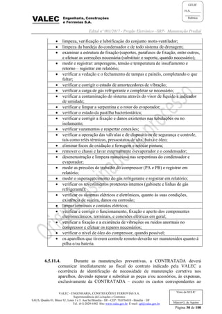 Edital nº 003/2017 - Pregão Eletrônico –SRP- Manutenção Predial
VALEC - ENGENHARIA, CONSTRUÇÕES E FERROVIAS S.A.
Superintendência de Licitações e Contratos
SAUS, Quadra 01, Bloco 'G', Lotes 3 e 5. Asa Sul Brasília - DF - CEP: 70.070-010 - Brasília – DF
Tel.: (61) 2029-6482 Site: www.valec.gov.br E-mail: cpl@valec.gov.br
Página 30 de 100
Visto da SULIC
___________________
Márcio G. de Aquino
GELIC
FLS._______
__________
Rubrica
 limpeza, verificação e lubrificação do conjunto moto-ventilador;
 limpeza da bandeja do condensador e de todo sistema de drenagem;
 examinar a estrutura de fixação (suportes, parafusos de fixação, entre outros,
e efetuar as correções necessária (substituir o suporte, quando necessário);
 medir e registrar: amperagens, tensão e temperatura de insuflamento e
retorno – registrar em relatório;
 verificar a vedação e o fechamento de tampas e painéis, completando o que
faltar;
 verificar e corrigir o estado de amortecedores de vibração;
 verificar a carga de gás refrigerante e completar se necessário;
 verificar a contaminação do sistema através do visor de líquido e indicador
de umidade;
 verificar e limpar a serpentina e o rotor do evaporador;
 verificar o estado da pastilha bacteriostática;
 verificar e corrigir a fixação e danos existentes nas tubulações ou no
isolamento;
 verificar vazamentos e reapertar conexões;
 verificar a operação das válvulas e de dispositivos de segurança e controle,
tais como relés térmicos, pressostatos de alta, baixa e óleo;
 eliminar focos de oxidação e ferrugem e retocar pintura;
 remover o chassi e lavar externamente o evaporador e o condensador;
 desencrustração e limpeza minuciosa nas serpentinas do condensador e
evaporador;
 medir as pressões de trabalho do compressor (PA e PB) e registrar em
relatório;
 medir o superaquecimento do gás refrigerante e registrar em relatório;
 verificar os revestimentos protetores internos (gabinete e linhas de gás
refrigerante);
 verificar os sistemas elétricos e eletrônicos, quanto às suas condições,
existência de sujeira, danos ou corrosão;
 limpar terminais e contatos elétricos;
 verificar e corrigir o funcionamento, fixação e aperto dos componentes
eletromecânicos, terminais, e conexões elétricas em geral;
 verificar a fixação e a existência de vibrações ou ruídos anormais no
compressor e efetuar os reparos necessários;
 verificar o nível de óleo do compressor, quando possível;
 os aparelhos que tiverem controle remoto deverão ser manutenidos quanto à
pilha e/ou bateria.
6.5.11.4. Durante as manutenções preventivas, a CONTRATADA deverá
comunicar imediatamente ao fiscal do contrato indicado pela VALEC a
ocorrência de identificação de necessidade de manutenção corretiva nos
aparelhos, devendo reparar e substituir as peças e/ou acessórios, às expensas,
exclusivamente da CONTRATADA – exceto os custos correspondentes ao
 