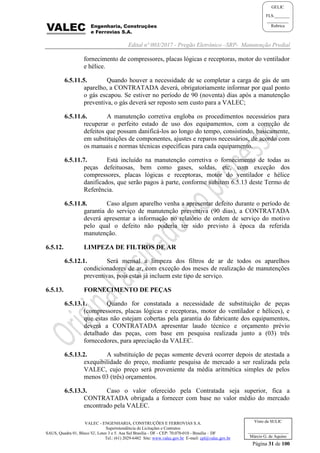 Edital nº 003/2017 - Pregão Eletrônico –SRP- Manutenção Predial
VALEC - ENGENHARIA, CONSTRUÇÕES E FERROVIAS S.A.
Superintendência de Licitações e Contratos
SAUS, Quadra 01, Bloco 'G', Lotes 3 e 5. Asa Sul Brasília - DF - CEP: 70.070-010 - Brasília – DF
Tel.: (61) 2029-6482 Site: www.valec.gov.br E-mail: cpl@valec.gov.br
Página 31 de 100
Visto da SULIC
___________________
Márcio G. de Aquino
GELIC
FLS._______
__________
Rubrica
fornecimento de compressores, placas lógicas e receptoras, motor do ventilador
e hélice.
6.5.11.5. Quando houver a necessidade de se completar a carga de gás de um
aparelho, a CONTRATADA deverá, obrigatoriamente informar por qual ponto
o gás escapou. Se estiver no período de 90 (noventa) dias após a manutenção
preventiva, o gás deverá ser reposto sem custo para a VALEC;
6.5.11.6. A manutenção corretiva engloba os procedimentos necessários para
recuperar o perfeito estado de uso dos equipamentos, com a correção de
defeitos que possam danificá-los ao longo do tempo, consistindo, basicamente,
em substituições de componentes, ajustes e reparos necessários, de acordo com
os manuais e normas técnicas específicas para cada equipamento.
6.5.11.7. Está incluído na manutenção corretiva o fornecimento de todas as
peças defeituosas, bem como gases, soldas, etc, com exceção dos
compressores, placas lógicas e receptoras, motor do ventilador e hélice
danificados, que serão pagos à parte, conforme subitem 6.5.13 deste Termo de
Referência.
6.5.11.8. Caso algum aparelho venha a apresentar defeito durante o período de
garantia do serviço de manutenção preventiva (90 dias), a CONTRATADA
deverá apresentar a informação no relatório de ordem de serviço do motivo
pelo qual o defeito não poderia ter sido previsto à época da referida
manutenção.
6.5.12. LIMPEZA DE FILTROS DE AR
6.5.12.1. Será mensal a limpeza dos filtros de ar de todos os aparelhos
condicionadores de ar, com exceção dos meses de realização de manutenções
preventivas, pois estas já incluem este tipo de serviço.
6.5.13. FORNECIMENTO DE PEÇAS
6.5.13.1. Quando for constatada a necessidade de substituição de peças
(compressores, placas lógicas e receptoras, motor do ventilador e hélices), e
que estas não estejam cobertas pela garantia do fabricante dos equipamentos,
deverá a CONTRATADA apresentar laudo técnico e orçamento prévio
detalhado das peças, com base em pesquisa realizada junto a (03) três
fornecedores, para apreciação da VALEC.
6.5.13.2. A substituição de peças somente deverá ocorrer depois de atestada a
exequibilidade do preço, mediante pesquisa de mercado a ser realizada pela
VALEC, cujo preço será proveniente da média aritmética simples de pelos
menos 03 (três) orçamentos.
6.5.13.3. Caso o valor oferecido pela Contratada seja superior, fica a
CONTRATADA obrigada a fornecer com base no valor médio do mercado
encontrado pela VALEC.
 