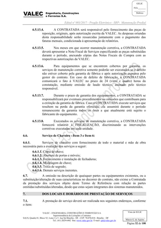 Edital nº 003/2017 - Pregão Eletrônico –SRP- Manutenção Predial
VALEC - ENGENHARIA, CONSTRUÇÕES E FERROVIAS S.A.
Superintendência de Licitações e Contratos
SAUS, Quadra 01, Bloco 'G', Lotes 3 e 5. Asa Sul Brasília - DF - CEP: 70.070-010 - Brasília – DF
Tel.: (61) 2029-6482 Site: www.valec.gov.br E-mail: cpl@valec.gov.br
Página 32 de 100
Visto da SULIC
___________________
Márcio G. de Aquino
GELIC
FLS._______
__________
Rubrica
6.5.13.4. A CONTRATADA será responsável pelo fornecimento das peças de
reposição, originais, após autorização escrita da VALEC. As despesas oriundas
desta responsabilidade serão ressarcidas juntamente com o pagamento das
faturas mensais, condicionada à apresentação de relatórios.
6.5.13.5. Nos meses em que ocorrer manutenção corretiva, a CONTRATADA
deverá apresentar a Nota Fiscal de Serviços especificando as peças substituídas
durante o período, anexando cópias das Notas Fiscais de Compra com as
respectivas autorizações da VALEC.
6.5.13.6. Para equipamentos que se encontrem cobertos por garantia, os
serviços de manutenção corretiva somente poderão ser executados se o defeito
não estiver coberto pela garantia de fábrica e após autorização expressa pelo
gestor do contrato. Em caso de defeito de fabricação, a CONTRATADA
comunicará o fato à VALEC no prazo de 24 (vinte e quatro) horas da
constatação, mediante emissão de laudo técnico, assinado pelo técnico
responsável.
6.5.13.7. Durante o prazo de garantia dos equipamentos, a CONTRATADA se
responsabilizará por eventuais procedimentos ou omissões que contribuam para
a extinção da garantia de fábrica. Caso a CONTRATADA execute serviços que
resultem na perda da garantia oferecida, ela assumirá durante o período
remanescente da garantia todos os ônus a que atualmente está sujeito o
fabricante do equipamento.
6.5.13.8. Executados os serviços de manutenção corretiva, a CONTRATADA
fornecerá relatório à FISCALIZAÇÃO, discriminando as intervenções
corretivas executadas em cada unidade.
6.6. Serviço de Chaveiro - Item 3 e Item 6:
6.6.1. Serviços de chaveiro com fornecimento de todo o material e mão de obra
necessária para a execução dos serviços a seguir:
6.6.1.1. Cópia de chave;
6.6.1.2. Abertura de portas e móveis;
6.6.1.3. Fornecimento e instalação de fechaduras;
6.6.1.4. Modelagem de chave;
6.6.1.5. Troca de segredo;
6.6.1.6. Demais serviços inerentes.
6.7. A omissão na descrição de quaisquer partes ou equipamentos existentes, ou a
substituição/alteração de suas características no decorrer do contrato, não exime a Contratada
da prestação dos serviços objeto deste Termo de Referência com relação às partes
omitidas/substituídas/alteradas, desde que estas sejam integrantes dos sistemas manutenidos.
7. DOS LOCAIS E HORÁRIOS DE PRESTAÇÃO DE SERVIÇOS
7.1. A prestação do serviço deverá ser realizada nos seguintes endereços, conforme
o item:
 