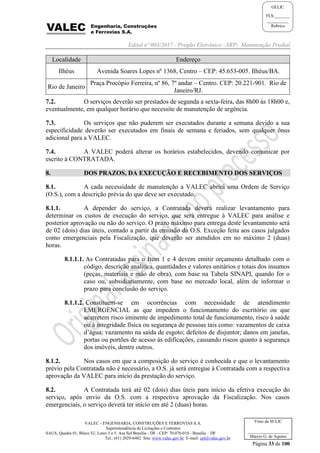 Edital nº 003/2017 - Pregão Eletrônico –SRP- Manutenção Predial
VALEC - ENGENHARIA, CONSTRUÇÕES E FERROVIAS S.A.
Superintendência de Licitações e Contratos
SAUS, Quadra 01, Bloco 'G', Lotes 3 e 5. Asa Sul Brasília - DF - CEP: 70.070-010 - Brasília – DF
Tel.: (61) 2029-6482 Site: www.valec.gov.br E-mail: cpl@valec.gov.br
Página 33 de 100
Visto da SULIC
___________________
Márcio G. de Aquino
GELIC
FLS._______
__________
Rubrica
Localidade Endereço
Ilhéus Avenida Soares Lopes nº 1368, Centro – CEP: 45.653-005. Ilhéus/BA.
Rio de Janeiro
Praça Procópio Ferreira, nº 86, 7º andar – Centro. CEP: 20.221-901. Rio de
Janeiro/RJ.
7.2. O serviços deverão ser prestados de segunda a sexta-feira, das 8h00 às 18h00 e,
eventualmente, em qualquer horário que necessite de manutenção de urgência.
7.3. Os serviços que não puderem ser executados durante a semana devido a sua
especificidade deverão ser executados em finais de semana e feriados, sem qualquer ônus
adicional para a VALEC.
7.4. A VALEC poderá alterar os horários estabelecidos, devendo comunicar por
escrito à CONTRATADA.
8. DOS PRAZOS, DA EXECUÇÃO E RECEBIMENTO DOS SERVIÇOS
8.1. A cada necessidade de manutenção a VALEC abrirá uma Ordem de Serviço
(O.S.), com a descrição prévia do que deve ser executado.
8.1.1. A depender do serviço, a Contratada deverá realizar levantamento para
determinar os custos de execução do serviço, que será entregue à VALEC para análise e
posterior aprovação ou não do serviço. O prazo máximo para entrega deste levantamento será
de 02 (dois) dias úteis, contado a partir da emissão da O.S. Exceção feita aos casos julgados
como emergenciais pela Fiscalização, que deverão ser atendidos em no máximo 2 (duas)
horas.
8.1.1.1. As Contratadas para o Item 1 e 4 devem emitir orçamento detalhado com o
código, descrição analítica, quantidades e valores unitários e totais dos insumos
(peças, materiais e mão de obra), com base na Tabela SINAPI, quando for o
caso ou, subsidiariamente, com base no mercado local, além de informar o
prazo para conclusão do serviço.
8.1.1.2. Constituem-se em ocorrências com necessidade de atendimento
EMERGENCIAL as que impedem o funcionamento do escritório ou que
acarretem risco iminente de impedimento total de funcionamento, risco à saúde
ou à integridade física ou segurança de pessoas tais como: vazamentos de caixa
d’água; vazamento na saída de esgoto; defeitos de disjuntor; danos em janelas,
portas ou portões de acesso às edificações, causando riscos quanto à segurança
dos imóveis, dentre outros.
8.1.2. Nos casos em que a composição do serviço é conhecida e que o levantamento
prévio pela Contratada não é necessário, a O.S. já será entregue à Contratada com a respectiva
aprovação da VALEC para início da prestação do serviço.
8.2. A Contratada terá até 02 (dois) dias úteis para início da efetiva execução do
serviço, após envio da O.S. com a respectiva aprovação da Fiscalização. Nos casos
emergenciais, o serviço deverá ter início em até 2 (duas) horas.
 