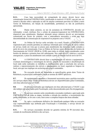Edital nº 003/2017 - Pregão Eletrônico –SRP- Manutenção Predial
VALEC - ENGENHARIA, CONSTRUÇÕES E FERROVIAS S.A.
Superintendência de Licitações e Contratos
SAUS, Quadra 01, Bloco 'G', Lotes 3 e 5. Asa Sul Brasília - DF - CEP: 70.070-010 - Brasília – DF
Tel.: (61) 2029-6482 Site: www.valec.gov.br E-mail: cpl@valec.gov.br
Página 34 de 100
Visto da SULIC
___________________
Márcio G. de Aquino
GELIC
FLS._______
__________
Rubrica
8.2.1. Caso haja necessidade de extrapolação do prazo, deverá haver uma
comunicação formal da CONTRATADA, justificando os motivos à VALEC, que por sua vez
tomará a decisão sobre a aplicação ou não de sanções contratuais previstas no Edital e neste
Termo de Referência, em função da razoabilidade, pertinência ou não da justificativa
apresentada.
8.3. Diante deste contexto, no ato da assinatura do CONTRATO, deverão ser
informados: e-mail, telefones fixo e celular do preposto/responsável da CONTRATADA,
disponível para atendimento. Qualquer alteração nesses números deverá ser previamente
comunicada aos fiscais do contrato, com a antecedência necessária a evitar que haja
descontinuidade de comunicação do responsável ou preposto com a VALEC.
8.4. As Ordens de Serviço serão enviadas via e-mail, ficando a CONTRATADA
responsável pela consulta periódica ao endereço informado para verificação de novas ordens
de serviço, tendo em vista que os prazos para atendimento das demandas serão contados a
partir do envio da comunicação. Caso as Ordens de Serviço sejam abertas fora do horário de
funcionamento da VALEC (08:00 às 18:00), para todos os efeitos, serão considerados como
horário de abertura a primeira hora útil subsequente. Nos casos de O.S. relativas a serviços
emergenciais, o prazo de atendimento será contado a partir do horário real do envio da O.S..
8.5. A CONTRATADA deverá fazer a movimentação de móveis e equipamentos,
eventuais desmontagens e remontagens de móveis, quando for necessário à desobstrução do
local onde serão realizados os trabalhos e, imediatamente após a conclusão dos serviços,
realizar o reposicionamento dos móveis e equipamentos no local, seguindo-se limpeza do
local, sem que isso implique em acréscimo nos preços contratados.
8.6. Na execução devem ser observadas as especificações gerais deste Termo de
Referência, as prescrições ambientais e ainda as normas da ABNT aplicáveis.
8.7. Os equipamentos, aparelhos e ferramental necessários para a perfeita execução
dos serviços objeto deste Termo de Referência devem ser disponibilizados pelas Contratadas,
sem ônus adicional para a VALEC.
8.8. Os serviços realizados que impliquem em ônus adicional para a VALEC e que
não tenham sido autorizados pela Fiscalização, serão desconsiderados para fins de pagamento.
8.9. Os serviços somente serão considerados executados mediante a aprovação pela
FISCALIZAÇÃO de todas as etapas, incluídas a retirada dos entulhos, a reconstituição das
partes danificadas, se for este o caso, bem como a completa limpeza das áreas afetadas.
8.10. Se, após o recebimento definitivo for identificada qualquer falha na execução
cuja responsabilidade seja atribuída pela Fiscalização à Contratada, o serviço deverá ser
recomposto.
8.11. Os serviços executados deverão ter garantia mínima de 90 (noventa) dias,
contado do recebimento definitivo dos serviços.
 