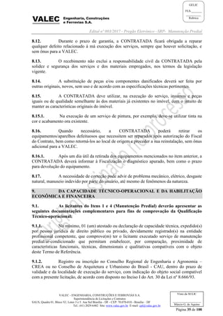 Edital nº 003/2017 - Pregão Eletrônico –SRP- Manutenção Predial
VALEC - ENGENHARIA, CONSTRUÇÕES E FERROVIAS S.A.
Superintendência de Licitações e Contratos
SAUS, Quadra 01, Bloco 'G', Lotes 3 e 5. Asa Sul Brasília - DF - CEP: 70.070-010 - Brasília – DF
Tel.: (61) 2029-6482 Site: www.valec.gov.br E-mail: cpl@valec.gov.br
Página 35 de 100
Visto da SULIC
___________________
Márcio G. de Aquino
GELIC
FLS._______
__________
Rubrica
8.12. Durante o prazo de garantia, a CONTRATADA ficará obrigada a reparar
qualquer defeito relacionado à má execução dos serviços, sempre que houver solicitação, e
sem ônus para a VALEC.
8.13. O recebimento não exclui a responsabilidade civil da CONTRATADA pela
solidez e segurança dos serviços e dos materiais empregados, nos termos da legislação
vigente.
8.14. A substituição de peças e/ou componentes danificados deverá ser feita por
outras originais, novos, sem uso e de acordo com as especificações técnicas pertinentes.
8.15. A CONTRATADA deve utilizar, na execução do serviço, insumos e peças
iguais ou de qualidade semelhante às dos materiais já existentes no imóvel, com o intuito de
manter as características originais do imóvel.
8.15.1. Na execução de um serviço de pintura, por exemplo, deve-se utilizar tinta na
cor e acabamento ora existente.
8.16. Quando necessário, a CONTRATADA poderá retirar os
equipamentos/aparelhos defeituosos que necessitem ser reparados após autorização do Fiscal
do Contrato, bem como retorná-los ao local de origem e proceder a sua reinstalação, sem ônus
adicional para a VALEC.
8.16.1. Após um dia útil da retirada dos equipamentos mencionados no item anterior, a
CONTRATADA deverá informar à Fiscalização o diagnóstico apurado, bem como o prazo
para devolução do equipamento.
8.17. A necessidade de correção pode advir de problema mecânico, elétrico, desgaste
natural, manuseio indevido por parte do usuário, até mesmo de fenômenos da natureza.
9. DA CAPACIDADE TÉCNICO-OPERACIONAL E DA HABILITAÇÃO
ECONÔMICA E FINANCEIRA
9.1. As licitantes do Itens 1 e 4 (Manutenção Predial) deverão apresentar as
seguintes documentações complementares para fins de comprovação da Qualificação
Técnico-operacional:
9.1.1. No mínimo, 01 (um) atestado ou declaração de capacidade técnica, expedido(s)
por pessoa jurídica de direito público ou privado, devidamente registrado(s) na entidade
profissional competente, que comprove(m) ter o licitante executado serviço de manutenção
predial/ar-condicionado que permitam estabelecer, por comparação, proximidade de
características funcionais, técnicas, dimensionais e qualitativas compatíveis com o objeto
deste Termo de Referência.
9.1.2. Registro ou inscrição no Conselho Regional de Engenharia e Agronomia –
CREA ou no Conselho de Arquitetura e Urbanismo do Brasil - CAU, dentro do prazo de
validade e da localidade de execução do serviço, com indicação do objeto social compatível
com a presente licitação, de acordo com disposto no Inciso I do Art. 30 da Lei nº 8.666/93.
 