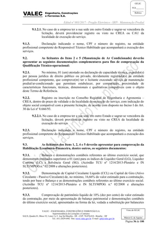Edital nº 003/2017 - Pregão Eletrônico –SRP- Manutenção Predial
VALEC - ENGENHARIA, CONSTRUÇÕES E FERROVIAS S.A.
Superintendência de Licitações e Contratos
SAUS, Quadra 01, Bloco 'G', Lotes 3 e 5. Asa Sul Brasília - DF - CEP: 70.070-010 - Brasília – DF
Tel.: (61) 2029-6482 Site: www.valec.gov.br E-mail: cpl@valec.gov.br
Página 36 de 100
Visto da SULIC
___________________
Márcio G. de Aquino
GELIC
FLS._______
__________
Rubrica
9.1.2.1. No caso de a empresa ter a sua sede em outro Estado e sagrar-se vencedora da
licitação, deverá providenciar registro ou visto no CREA ou CAU da
localidade de execução do serviço.
9.1.3. Declaração indicando o nome, CPF e número do registro, na entidade
profissional competente do Responsável Técnico Habilitado que acompanhará a execução dos
serviços.
9.2. As licitantes do Itens 2 e 5 (Manutenção de Ar Condicionado) deverão
apresentar as seguintes documentações complementares para fins de comprovação da
Qualificação Técnico-operacional:
9.2.1. No mínimo, 01 (um) atestado ou declaração de capacidade técnica, expedido(s)
por pessoa jurídica de direito público ou privado, devidamente registrado(s) na entidade
profissional competente, que comprove(m) ter o licitante executado serviço de manutenção
predial/ar-condicionado que permitam estabelecer, por comparação, proximidade de
características funcionais, técnicas, dimensionais e qualitativas compatíveis com o objeto
deste Termo de Referência.
9.2.2. Registro ou inscrição no Conselho Regional de Engenharia e Agronomia –
CREA, dentro do prazo de validade e da localidade de execução do serviço, com indicação do
objeto social compatível com a presente licitação, de acordo com disposto no Inciso I do Art.
30 da Lei nº 8.666/93.
9.2.2.1. No caso de a empresa ter a sua sede em outro Estado e sagrar-se vencedora da
licitação, deverá providenciar registro ou visto no CREA da localidade de
execução do serviço.
9.2.3. Declaração indicando o nome, CPF e número do registro, na entidade
profissional competente do Responsável Técnico Habilitado que acompanhará a execução dos
serviços.
9.3. As licitantes dos Itens 1, 2, 4 e 5 deverão apresentar para comprovação da
Habilitação Econômico-Financeira, dentre outros, os seguintes documentos:
9.3.1. Balanço e demonstrações contábeis referentes ao último exercício social, que
demonstrem resultados superiores a 01 (um) para os índices de Liquidez Geral (LG), Liquidez
Corrente (LC) e Solvência Geral (SG). (Acórdão TCU nº 1214/2013-Plenário e IN
SLTI/MPOG n.º 02/2008 e alterações posteriores).
9.3.2. Demonstração de Capital Circulante Líquido (CCL) ou Capital de Giro (Ativo
Circulante - Passivo Circulante) de, no mínimo, 16,66% do valor estimado para a contratação,
tendo por base o Balanço e as demonstrações contábeis referentes ao último exercício social.
(Acórdão TCU nº 1214/2013-Plenário e IN SLTI/MPOG n.º 02/2008 e alterações
posteriores).
9.3.3. Comprovação de patrimônio líquido de 10% (dez por cento) do valor estimado
da contratação, por meio da apresentação do balanço patrimonial e demonstrações contábeis
do último exercício social, apresentados na forma da lei, vedada a substituição por balancetes
 