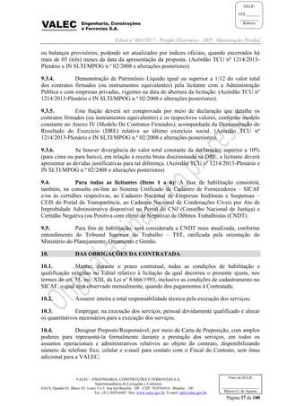 Edital nº 003/2017 - Pregão Eletrônico –SRP- Manutenção Predial
VALEC - ENGENHARIA, CONSTRUÇÕES E FERROVIAS S.A.
Superintendência de Licitações e Contratos
SAUS, Quadra 01, Bloco 'G', Lotes 3 e 5. Asa Sul Brasília - DF - CEP: 70.070-010 - Brasília – DF
Tel.: (61) 2029-6482 Site: www.valec.gov.br E-mail: cpl@valec.gov.br
Página 37 de 100
Visto da SULIC
___________________
Márcio G. de Aquino
GELIC
FLS._______
__________
Rubrica
ou balanços provisórios, podendo ser atualizados por índices oficiais, quando encerrados há
mais de 03 (três) meses da data da apresentação da proposta. (Acórdão TCU nº 1214/2013-
Plenário e IN SLTI/MPOG n.º 02/2008 e alterações posteriores).
9.3.4. Demonstração de Patrimônio Líquido igual ou superior a 1/12 do valor total
dos contratos firmados (ou instrumentos equivalentes) pela licitante com a Administração
Pública e com empresas privadas, vigentes na data de abertura da licitação. (Acórdão TCU nº
1214/2013-Plenário e IN SLTI/MPOG n.º 02/2008 e alterações posteriores).
9.3.5. Esta fração deverá ser comprovada por meio de declaração que detalhe os
contratos firmados (ou instrumentos equivalentes) e os respectivos valores, conforme modelo
constante no Anexo IV (Modelo De Contratos Firmados), acompanhada da Demonstração do
Resultado do Exercício (DRE) relativa ao último exercício social. (Acórdão TCU nº
1214/2013-Plenário e IN SLTI/MPOG n.º 02/2008 e alterações posteriores).
9.3.6. Se houver divergência do valor total constante da declaração, superior a 10%
(para cima ou para baixo), em relação à receita bruta discriminada na DRE, a licitante deverá
apresentar as devidas justificativas para tal diferença. (Acórdão TCU nº 1214/2013-Plenário e
IN SLTI/MPOG n.º 02/2008 e alterações posteriores)
9.4. Para todas as licitantes (Itens 1 a 6): A fase de habilitação consistirá,
também, na consulta on-line ao Sistema Unificado de Cadastro de Fornecedores – SICAF
e/ou às certidões respectivas, ao Cadastro Nacional de Empresas Inidôneas e Suspensas –
CEIS do Portal da Transparência, ao Cadastro Nacional de Condenações Cíveis por Ato de
Improbidade Administrativa disponível no Portal do CNJ (Conselho Nacional de Justiça) e
Certidão Negativa (ou Positiva com efeito de Negativa) de Débitos Trabalhistas (CNDT).
9.5. Para fins de habilitação, será considerada a CNDT mais atualizada, conforme
entendimento do Tribunal Superior do Trabalho – TST, ratificada pela orientação do
Ministério do Planejamento, Orçamento e Gestão.
10. DAS OBRIGAÇÕES DA CONTRATADA
10.1. Manter, durante o prazo contratual, todas as condições de habilitação e
qualificação exigidas no Edital relativo à licitação da qual decorreu o presente ajuste, nos
termos do art. 55, inc. XIII, da Lei nº 8.666/1993, inclusive as condições de cadastramento no
SICAF, o qual será observado mensalmente, quando dos pagamentos à Contratada;
10.2. Assumir inteira e total responsabilidade técnica pela execução dos serviços;
10.3. Empregar, na execução dos serviços, pessoal devidamente qualificado e alocar
os quantitativos necessários para a execução dos serviços;
10.4. Designar Preposto/Responsável, por meio de Carta de Preposição, com amplos
poderes para representá-la formalmente durante a prestação dos serviços, em todos os
assuntos operacionais e administrativos relativos ao objeto do contrato, disponibilizando
número de telefone fixo, celular e e-mail para contato com o Fiscal do Contrato, sem ônus
adicional para a VALEC;
 