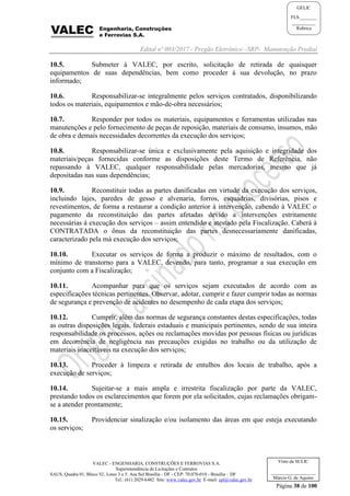Edital nº 003/2017 - Pregão Eletrônico –SRP- Manutenção Predial
VALEC - ENGENHARIA, CONSTRUÇÕES E FERROVIAS S.A.
Superintendência de Licitações e Contratos
SAUS, Quadra 01, Bloco 'G', Lotes 3 e 5. Asa Sul Brasília - DF - CEP: 70.070-010 - Brasília – DF
Tel.: (61) 2029-6482 Site: www.valec.gov.br E-mail: cpl@valec.gov.br
Página 38 de 100
Visto da SULIC
___________________
Márcio G. de Aquino
GELIC
FLS._______
__________
Rubrica
10.5. Submeter à VALEC, por escrito, solicitação de retirada de quaisquer
equipamentos de suas dependências, bem como proceder à sua devolução, no prazo
informado;
10.6. Responsabilizar-se integralmente pelos serviços contratados, disponibilizando
todos os materiais, equipamentos e mão-de-obra necessários;
10.7. Responder por todos os materiais, equipamentos e ferramentas utilizadas nas
manutenções e pelo fornecimento de peças de reposição, materiais de consumo, insumos, mão
de obra e demais necessidades decorrentes da execução dos serviços;
10.8. Responsabilizar-se única e exclusivamente pela aquisição e integridade dos
materiais/peças fornecidas conforme as disposições deste Termo de Referência, não
repassando à VALEC, qualquer responsabilidade pelas mercadorias, mesmo que já
depositadas nas suas dependências;
10.9. Reconstituir todas as partes danificadas em virtude da execução dos serviços,
incluindo lajes, paredes de gesso e alvenaria, forros, esquadrias, divisórias, pisos e
revestimentos, de forma a restaurar a condição anterior à intervenção, cabendo à VALEC o
pagamento da reconstituição das partes afetadas devido a intervenções estritamente
necessárias à execução dos serviços – assim entendido e atestado pela Fiscalização. Caberá à
CONTRATADA o ônus da reconstituição das partes desnecessariamente danificadas,
caracterizado pela má execução dos serviços;
10.10. Executar os serviços de forma a produzir o máximo de resultados, com o
mínimo de transtorno para a VALEC, devendo, para tanto, programar a sua execução em
conjunto com a Fiscalização;
10.11. Acompanhar para que os serviços sejam executados de acordo com as
especificações técnicas pertinentes. Observar, adotar, cumprir e fazer cumprir todas as normas
de segurança e prevenção de acidentes no desempenho de cada etapa dos serviços;
10.12. Cumprir, além das normas de segurança constantes destas especificações, todas
as outras disposições legais, federais estaduais e municipais pertinentes, sendo de sua inteira
responsabilidade os processos, ações ou reclamações movidas por pessoas físicas ou jurídicas
em decorrência de negligência nas precauções exigidas no trabalho ou da utilização de
materiais inaceitáveis na execução dos serviços;
10.13. Proceder à limpeza e retirada de entulhos dos locais de trabalho, após a
execução de serviços;
10.14. Sujeitar-se a mais ampla e irrestrita fiscalização por parte da VALEC,
prestando todos os esclarecimentos que forem por ela solicitados, cujas reclamações obrigam-
se a atender prontamente;
10.15. Providenciar sinalização e/ou isolamento das áreas em que esteja executando
os serviços;
 