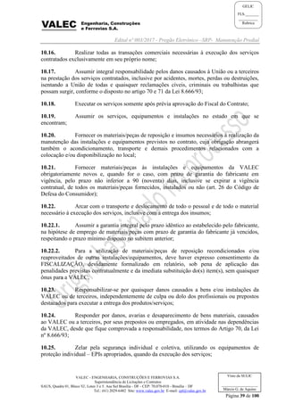 Edital nº 003/2017 - Pregão Eletrônico –SRP- Manutenção Predial
VALEC - ENGENHARIA, CONSTRUÇÕES E FERROVIAS S.A.
Superintendência de Licitações e Contratos
SAUS, Quadra 01, Bloco 'G', Lotes 3 e 5. Asa Sul Brasília - DF - CEP: 70.070-010 - Brasília – DF
Tel.: (61) 2029-6482 Site: www.valec.gov.br E-mail: cpl@valec.gov.br
Página 39 de 100
Visto da SULIC
___________________
Márcio G. de Aquino
GELIC
FLS._______
__________
Rubrica
10.16. Realizar todas as transações comerciais necessárias à execução dos serviços
contratados exclusivamente em seu próprio nome;
10.17. Assumir integral responsabilidade pelos danos causados à União ou a terceiros
na prestação dos serviços contratados, inclusive por acidentes, mortes, perdas ou destruições,
isentando a União de todas e quaisquer reclamações cíveis, criminais ou trabalhistas que
possam surgir, conforme o disposto no artigo 70 e 71 da Lei 8.666/93;
10.18. Executar os serviços somente após prévia aprovação do Fiscal do Contrato;
10.19. Assumir os serviços, equipamentos e instalações no estado em que se
encontram;
10.20. Fornecer os materiais/peças de reposição e insumos necessários à realização da
manutenção das instalações e equipamentos previstos no contrato, cuja obrigação abrangerá
também o acondicionamento, transporte e demais procedimentos relacionados com a
colocação e/ou disponibilização no local;
10.21. Fornecer materiais/peças às instalações e equipamentos da VALEC
obrigatoriamente novos e, quando for o caso, com prazo de garantia do fabricante em
vigência, pelo prazo não inferior a 90 (noventa) dias, inclusive se expirar a vigência
contratual, de todos os materiais/peças fornecidos, instalados ou não (art. 26 do Código de
Defesa do Consumidor);
10.22. Arcar com o transporte e deslocamento de todo o pessoal e de todo o material
necessário à execução dos serviços, inclusive com a entrega dos insumos;
10.22.1. Assumir a garantia integral pelo prazo idêntico ao estabelecido pelo fabricante,
na hipótese de emprego de materiais/peças com prazo de garantia do fabricante já vencidos,
respeitando o prazo mínimo disposto no subitem anterior;
10.22.2. Para a utilização de materiais/peças de reposição recondicionados e/ou
reaproveitados de outras instalações/equipamentos, deve haver expresso consentimento da
FISCALIZAÇÃO, devidamente formalizado em relatório, sob pena de aplicação das
penalidades previstas contratualmente e da imediata substituição do(s) item(s), sem quaisquer
ônus para a VALEC;
10.23. Responsabilizar-se por quaisquer danos causados a bens e/ou instalações da
VALEC ou de terceiros, independentemente de culpa ou dolo dos profissionais ou prepostos
destacados para executar a entrega dos produtos/serviços;
10.24. Responder por danos, avarias e desaparecimento de bens materiais, causados
ao VALEC ou a terceiros, por seus prepostos ou empregados, em atividade nas dependências
da VALEC, desde que fique comprovada a responsabilidade, nos termos do Artigo 70, da Lei
nº 8.666/93;
10.25. Zelar pela segurança individual e coletiva, utilizando os equipamentos de
proteção individual – EPIs apropriados, quando da execução dos serviços;
 