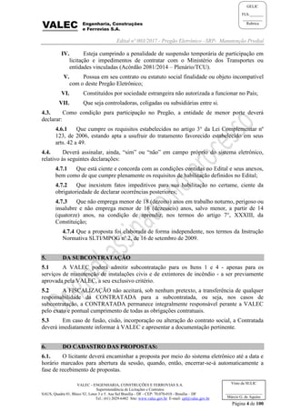 Edital nº 003/2017 - Pregão Eletrônico –SRP- Manutenção Predial
VALEC - ENGENHARIA, CONSTRUÇÕES E FERROVIAS S.A.
Superintendência de Licitações e Contratos
SAUS, Quadra 01, Bloco 'G', Lotes 3 e 5. Asa Sul Brasília - DF - CEP: 70.070-010 - Brasília – DF
Tel.: (61) 2029-6482 Site: www.valec.gov.br E-mail: cpl@valec.gov.br
Página 4 de 100
Visto da SULIC
___________________
Márcio G. de Aquino
GELIC
FLS._______
__________
Rubrica
IV. Esteja cumprindo a penalidade de suspensão temporária de participação em
licitação e impedimentos de contratar com o Ministério dos Transportes ou
entidades vinculadas (Acórdão 2081/2014 – Plenário/TCU).
V. Possua em seu contrato ou estatuto social finalidade ou objeto incompatível
com o deste Pregão Eletrônico;
VI. Constituídos por sociedade estrangeira não autorizada a funcionar no País;
VII. Que seja controladoras, coligadas ou subsidiárias entre si.
4.3. Como condição para participação no Pregão, a entidade de menor porte deverá
declarar:
4.6.1 Que cumpre os requisitos estabelecidos no artigo 3° da Lei Complementar nº
123, de 2006, estando apta a usufruir do tratamento favorecido estabelecido em seus
arts. 42 a 49.
4.4. Deverá assinalar, ainda, “sim” ou “não” em campo próprio do sistema eletrônico,
relativo às seguintes declarações:
4.7.1 Que está ciente e concorda com as condições contidas no Edital e seus anexos,
bem como de que cumpre plenamente os requisitos de habilitação definidos no Edital;
4.7.2 Que inexistem fatos impeditivos para sua habilitação no certame, ciente da
obrigatoriedade de declarar ocorrências posteriores;
4.7.3 Que não emprega menor de 18 (dezoito) anos em trabalho noturno, perigoso ou
insalubre e não emprega menor de 16 (dezesseis) anos, salvo menor, a partir de 14
(quatorze) anos, na condição de aprendiz, nos termos do artigo 7°, XXXIII, da
Constituição;
4.7.4 Que a proposta foi elaborada de forma independente, nos termos da Instrução
Normativa SLTI/MPOG nº 2, de 16 de setembro de 2009.
5. DA SUBCONTRATAÇÃO
5.1 A VALEC poderá admitir subcontratação para os Itens 1 e 4 - apenas para os
serviços de manutenção de instalações civis e de extintores de incêndio - a ser previamente
aprovada pela VALEC, a seu exclusivo critério.
5.2 A FISCALIZAÇÃO não aceitará, sob nenhum pretexto, a transferência de qualquer
responsabilidade da CONTRATADA para a subcontratada, ou seja, nos casos de
subcontratação, a CONTRATADA permanece integralmente responsável perante a VALEC
pelo exato e pontual cumprimento de todas as obrigações contratuais.
5.3 Em caso de fusão, cisão, incorporação ou alteração do contrato social, a Contratada
deverá imediatamente informar à VALEC e apresentar a documentação pertinente.
6. DO CADASTRO DAS PROPOSTAS:
6.1. O licitante deverá encaminhar a proposta por meio do sistema eletrônico até a data e
horário marcados para abertura da sessão, quando, então, encerrar-se-á automaticamente a
fase de recebimento de propostas.
 