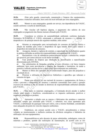 Edital nº 003/2017 - Pregão Eletrônico –SRP- Manutenção Predial
VALEC - ENGENHARIA, CONSTRUÇÕES E FERROVIAS S.A.
Superintendência de Licitações e Contratos
SAUS, Quadra 01, Bloco 'G', Lotes 3 e 5. Asa Sul Brasília - DF - CEP: 70.070-010 - Brasília – DF
Tel.: (61) 2029-6482 Site: www.valec.gov.br E-mail: cpl@valec.gov.br
Página 40 de 100
Visto da SULIC
___________________
Márcio G. de Aquino
GELIC
FLS._______
__________
Rubrica
10.26. Zelar pela guarda, conservação, manutenção e limpeza dos equipamentos,
instrumentos e materiais utilizados, bem como do local utilizado por seus empregados;
10.27. Manter os seus empregados, quando em serviço, nas dependências da VALEC,
usando uniforme e crachá de identificação;
10.28. Não vincular sob hipótese alguma, o pagamento dos salários de seus
empregados ao pagamento das faturas mensais efetuado pela VALEC;
10.29. Considerar os critérios de sustentabilidade ambiental, conforme Instrução
Normativa SLTI/MPOG nº 1/2010, otimizando a utilização de recursos e a redução de
desperdícios e de poluição através das seguintes medidas, entre outras:
a) Orientar os empregados para racionalização do consumo de energia elétrica e
adoção de medidas para evitar o desperdício de água tratada, bem como reduzir o
desperdício de materiais de consumo;
b) Assegurar, durante a vigência do contrato, a capacitação dos trabalhadores quanto
às práticas definidas na política de responsabilidade socioambiental da VALEC;
c) Racionalizar o uso de substâncias potencialmente tóxicas e substituí-las, sempre
que possível, por outras atóxicas ou de menor toxidade;
d) Usar produtos de limpeza que obedeçam às classificações e especificações
determinadas pela ANVISA;
e) Nas substituições de lâmpadas, priorizar as mais eficientes e de baixo impacto
ambiental, bem como providenciar a limpeza das lâmpadas e luminárias, de modo a
permitir a reflexão máxima da luz e obter maior aproveitamento nos ambientes;
f) Manter os filtros dos aparelhos de ar condicionado limpos, para não prejudicar a
circulação do ar;
g) Priorizar a utilização de dispositivos hidráulicos e aparelhos que reduzam o
consumo de água.
10.30. Pautar seus serviços no uso racional de recursos e equipamentos, de forma a
evitar e prevenir o desperdício de insumos e materiais consumidos bem como a geração
excessiva de resíduos, a fim de atender às diretrizes de responsabilidade ambiental adotadas
pela VALEC;
10.31. Para todos os materiais empregados, a Contratada deverá atender à melhor
relação entre custos e benefícios, considerando-se os impactos ambientais, positivos e
negativos, associados ao produto;
10.32. Apresentar a relação com as marcas e fabricantes dos produtos e materiais
utilizados, sempre que solicitado pela VALEC, e substituir, nos casos apontados pela
VALEC, a substituição de quaisquer itens por outros, com a mesma finalidade, considerados
mais adequados do ponto de vista dos impactos ambientais;
10.33. Estabelecer, em comum acordo com a VALEC, procedimentos e rotinas
voltados ao monitoramento e melhoria contínua da eficiência energética e hidráulica da
edificação e de seus equipamentos;
10.34. Responsabilizar-se pelo descarte de peças substituídas, embalagens, restos de
materiais e produtos, quando das realizações de manutenções, de acordo com as leis
 