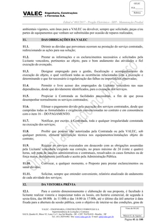 Edital nº 003/2017 - Pregão Eletrônico –SRP- Manutenção Predial
VALEC - ENGENHARIA, CONSTRUÇÕES E FERROVIAS S.A.
Superintendência de Licitações e Contratos
SAUS, Quadra 01, Bloco 'G', Lotes 3 e 5. Asa Sul Brasília - DF - CEP: 70.070-010 - Brasília – DF
Tel.: (61) 2029-6482 Site: www.valec.gov.br E-mail: cpl@valec.gov.br
Página 41 de 100
Visto da SULIC
___________________
Márcio G. de Aquino
GELIC
FLS._______
__________
Rubrica
ambientais vigentes, sem ônus para a VALEC ou devolver, sempre que solicitado, peças e/ou
partes de equipamentos que venham ser substituídas por ocasião de reparos realizados;
11. DAS OBRIGAÇÕES DA VALEC
11.1. Dirimir as dúvidas que porventura ocorram na prestação do serviço contratado,
redirecionando as ações para sua solução;
11.2. Prestar as informações e os esclarecimentos necessários e solicitados pela
Licitante vencedora, pertinentes ao objeto, para o bom andamento das atividades e fiel
execução do avençado;
11.3. Designar empregado para a gestão, fiscalização e acompanhamento da
execução do objeto, o qual verificará todas as ocorrências relacionadas com a execução e
determinando o que for necessário à regularização das falhas ou imperfeições observadas;
11.4. Permitir o livre acesso dos empregados da Licitante vencedora nas suas
dependências, desde que devidamente identificados, para a execução dos serviços.
11.5. Propiciar à Contratada as facilidades necessárias, a fim de que possa
desempenhar normalmente os serviços contratados;
11.6. Efetuar o pagamento devido pela execução dos serviços contratados, desde que
cumpridas todas as formalidades e exigências convencionadas no contrato e em consonância
com o item 16 – DO PAGAMENTO.
11.7. Notificar, por escrito, à Contratada, toda e qualquer irregularidade constatada
na execução dos serviços;
11.8. Proibir que pessoas não autorizadas pela Contratada ou pela VALEC, sob
qualquer pretexto, efetuem intervenção técnica nos equipamentos/instalações objeto do
contrato;
11.9. Rejeitar os serviços executados em desacordo com as obrigações assumidas
pela Licitante vencedora, exigindo sua correção, no prazo máximo de 24 (vinte e quatro)
horas, sob pena de sanções administrativas e contratuais, ressalvados os casos fortuitos ou de
força maior, devidamente justificado e aceito pela Administração Pública.
11.10. Convocar, a qualquer momento, o Preposto para prestar esclarecimentos ou
sanar dúvidas;
11.11. Solicitar, sempre que entender conveniente, relatório atualizado do andamento
de cada atividade dos serviços;
12. DA VISTORIA PRÉVIA
12.1. Para o correto dimensionamento e elaboração de sua proposta, é facultado à
licitante realizar vistoria e inspecionar todos os locais, em horário comercial, de segunda à
sexta-feira, das 08:00h às 11:00h e das 14:00 às 17:00h, até o último dia útil anterior à data
fixada para a abertura da sessão pública, com o objetivo de inteirar-se das condições, grau de
 