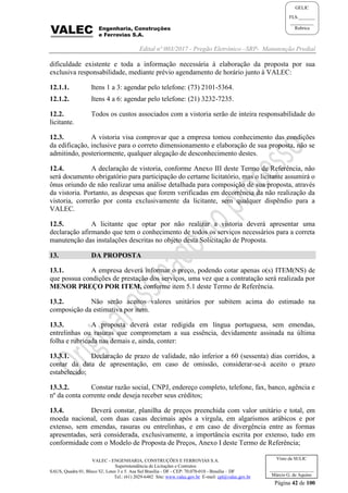 Edital nº 003/2017 - Pregão Eletrônico –SRP- Manutenção Predial
VALEC - ENGENHARIA, CONSTRUÇÕES E FERROVIAS S.A.
Superintendência de Licitações e Contratos
SAUS, Quadra 01, Bloco 'G', Lotes 3 e 5. Asa Sul Brasília - DF - CEP: 70.070-010 - Brasília – DF
Tel.: (61) 2029-6482 Site: www.valec.gov.br E-mail: cpl@valec.gov.br
Página 42 de 100
Visto da SULIC
___________________
Márcio G. de Aquino
GELIC
FLS._______
__________
Rubrica
dificuldade existente e toda a informação necessária à elaboração da proposta por sua
exclusiva responsabilidade, mediante prévio agendamento de horário junto à VALEC:
12.1.1. Itens 1 a 3: agendar pelo telefone: (73) 2101-5364.
12.1.2. Itens 4 a 6: agendar pelo telefone: (21) 3232-7235.
12.2. Todos os custos associados com a vistoria serão de inteira responsabilidade do
licitante.
12.3. A vistoria visa comprovar que a empresa tomou conhecimento das condições
da edificação, inclusive para o correto dimensionamento e elaboração de sua proposta, não se
admitindo, posteriormente, qualquer alegação de desconhecimento destes.
12.4. A declaração de vistoria, conforme Anexo III deste Termo de Referência, não
será documento obrigatório para participação do certame licitatório, mas o licitante assumirá o
ônus oriundo de não realizar uma análise detalhada para composição de sua proposta, através
da vistoria. Portanto, as despesas que forem verificadas em decorrência da não realização da
vistoria, correrão por conta exclusivamente da licitante, sem qualquer dispêndio para a
VALEC.
12.5. A licitante que optar por não realizar a vistoria deverá apresentar uma
declaração afirmando que tem o conhecimento de todos os serviços necessários para a correta
manutenção das instalações descritas no objeto desta Solicitação de Proposta.
13. DA PROPOSTA
13.1. A empresa deverá informar o preço, podendo cotar apenas o(s) ITEM(NS) de
que possua condições de prestação dos serviços, uma vez que a contratação será realizada por
MENOR PREÇO POR ITEM, conforme item 5.1 deste Termo de Referência.
13.2. Não serão aceitos valores unitários por subitem acima do estimado na
composição da estimativa por item.
13.3. A proposta deverá estar redigida em língua portuguesa, sem emendas,
entrelinhas ou rasuras que comprometam a sua essência, devidamente assinada na última
folha e rubricada nas demais e, ainda, conter:
13.3.1. Declaração de prazo de validade, não inferior a 60 (sessenta) dias corridos, a
contar da data de apresentação, em caso de omissão, considerar-se-á aceito o prazo
estabelecido;
13.3.2. Constar razão social, CNPJ, endereço completo, telefone, fax, banco, agência e
nº da conta corrente onde deseja receber seus créditos;
13.4. Deverá constar, planilha de preços preenchida com valor unitário e total, em
moeda nacional, com duas casas decimais após a vírgula, em algarismos arábicos e por
extenso, sem emendas, rasuras ou entrelinhas, e em caso de divergência entre as formas
apresentadas, será considerada, exclusivamente, a importância escrita por extenso, tudo em
conformidade com o Modelo de Proposta de Preços, Anexo I deste Termo de Referência;
 
