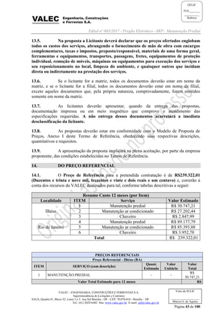 Edital nº 003/2017 - Pregão Eletrônico –SRP- Manutenção Predial
VALEC - ENGENHARIA, CONSTRUÇÕES E FERROVIAS S.A.
Superintendência de Licitações e Contratos
SAUS, Quadra 01, Bloco 'G', Lotes 3 e 5. Asa Sul Brasília - DF - CEP: 70.070-010 - Brasília – DF
Tel.: (61) 2029-6482 Site: www.valec.gov.br E-mail: cpl@valec.gov.br
Página 43 de 100
Visto da SULIC
___________________
Márcio G. de Aquino
GELIC
FLS._______
__________
Rubrica
13.5. Na proposta a Licitante deverá declarar que os preços ofertados englobam
todos os custos dos serviços, abrangendo o fornecimento de mão de obra com encargos
complementares, taxas e impostos, preposto/responsável, materiais de uma forma geral,
ferramentas e equipamentos, transportes, passagens, fretes, equipamentos de proteção
individual, remoção de móveis, máquinas ou equipamentos para execução dos serviços e
seu reposicionamento no local, limpeza do ambiente, e quaisquer outros que incidam
direta ou indiretamente na prestação dos serviços.
13.6. Se o licitante for a matriz, todos os documentos deverão estar em nome da
matriz, e se o licitante for a filial, todos os documentos deverão estar em nome da filial,
exceto aqueles documentos que, pela própria natureza, comprovadamente, forem emitidos
somente em nome da matriz.
13.7. As licitantes deverão apresentar, quando da entrega das propostas,
documentação impressa ou em meio magnético que comprove o atendimento das
especificações requeridas. A não entrega desses documentos acarretará a imediata
desclassificação da licitante.
13.8. As propostas deverão estar em conformidade com o Modelo de Proposta de
Preços, Anexo I deste Termo de Referência, obedecendo suas respectivas descrições,
quantitativos e requisitos.
13.9. A apresentação da proposta implicará na plena aceitação, por parte da empresa
proponente, das condições estabelecidas no Termo de Referência.
14. DO PREÇO REFERENCIAL
14.1. O Preço de Referência para a pretendida contratação é de R$239.322,01
(Duzentos e trinta e nove mil, trezentos e vinte e dois reais e um centavo) e, correrão à
conta dos recursos da VALEC destinados para tal, conforme tabelas descritivas a seguir:
Resumo Custo 12 meses (por Item)
Localidade ITEM Serviço Valor Estimado
Ilhéus
1 Manutenção predial R$ 30.747,21
2 Manutenção ar condicionado R$ 27.202,44
3 Chaveiro R$ 2.847,99
Rio de Janeiro
4 Manutenção predial R$ 89.177,79
5 Manutenção ar condicionado R$ 85.393,88
6 Chaveiro R$ 3.952,70
Total R$ 239.322,01
PREÇOS REFERENCIAIS
Preço Referencial - Ilhéus (BA)
ITEM SERVIÇO (com descrição)
Quant.
Estimada
Valor
Unitário
Valor
Total
1 MANUTENÇÃO PREDIAL - -
R$
30.747,21
Valor Total Estimado para 12 meses R$
 