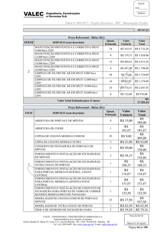 Edital nº 003/2017 - Pregão Eletrônico –SRP- Manutenção Predial
VALEC - ENGENHARIA, CONSTRUÇÕES E FERROVIAS S.A.
Superintendência de Licitações e Contratos
SAUS, Quadra 01, Bloco 'G', Lotes 3 e 5. Asa Sul Brasília - DF - CEP: 70.070-010 - Brasília – DF
Tel.: (61) 2029-6482 Site: www.valec.gov.br E-mail: cpl@valec.gov.br
Página 44 de 100
Visto da SULIC
___________________
Márcio G. de Aquino
GELIC
FLS._______
__________
Rubrica
30.747,21
Preço Referencial - Ilhéus (BA)
ITEM SERVIÇO (com descrição)
Quant.
Estimada
Valor
Unitário
Valor
Total
2
MANUTENÇÃO PREVENTIVA E CORRETIVA SPLIT
9.000 btu/s 220V
24 R$ 363,97 R$ 8.735,28
MANUTENÇÃO PREVENTIVA E CORRETIVA SPLIT
12.000 btu/s 220V
8 R$ 379,75 R$ 3.038,00
MANUTENÇÃO PREVENTIVA E CORRETIVA SPLIT
18.000 btu/s 220V
12 R$ 409,63 R$ 4.915,56
MANUTENÇÃO PREVENTIVA E CORRETIVA SPLIT
24.000 btu/s 220V
4 R$ 447,50 R$ 1.790,00
LIMPEZA DE FILTRO DE AR EM SPLIT 9.000 btu/s
220V
48 R$ 77,60 R$ 3.724,80
LIMPEZA DE FILTRO DE AR EM SPLIT 12.000 btu/s
220V
16 R$ 85,93 R$ 1.374,88
LIMPEZA DE FILTRO DE AR EM SPLIT 18.000 btu/s
220V
24 R$ 110,33 R$ 2.647,92
LIMPEZA DE FILTRO DE AR EM SPLIT 24.000 btu/s
220V
8 R$ 122,00 R$ 976,00
Valor Total Estimado para 12 meses
R$
27.202,44
Preço Referencial - Ilhéus (BA)
ITEM SERVIÇO (com descrição)
Quant.
Estimada
Valor
Unitário
Valor
Total
3
ABERTURA DE PORTAS E DE MÓVEIS 8 R$ 35,00
R$
280,00
ABERTURA DE COFRE 1
R$
181,67
R$
181,67
CÓPIAS DE CHAVES MODELO COMUM 45 R$ 9,00
R$
405,00
CÓPIA DE CHAVES MODELO TETRA 3 R$ 21,00 R$ 63,00
CONSERTO DE FECHADURA DE PORTAS E DE
MÓVEIS
3 R$ 50,00
R$
150,00
FORNECIMENTO E INSTALAÇÃO DE FECHADURAS
DE MÓVEIS
2 R$ 58,33
R$
116,66
FORNECIMENTO E INSTALAÇÃO DE FECHADURAS
TETRA-CHAVE DE PORTAS
1
R$
108,33
R$
108,33
FORNECIMENTO E INSTALAÇÃO DE FECHADURAS
PARA PORTAS, MODELO LOCKWEL, CHAVE
CENTRAL
1
R$
116,67
R$
116,67
FORNECIMENTO E INSTALAÇÃO DE FECHADURAS
PARA PORTAS, MODELO LAFONTE,CHAVE
CENTRAL
1
R$
131,67
R$
131,67
FORNECIMENTO E INSTALAÇÃO DE CONJUNTO DE
FECHADURA PARA PORTAS DE VIDRO DE CORRER
BLINDEX MODELO BICO DE PAPAGAIO
1
R$
122,50
R$
122,50
MODELAGEM DE CHAVES COMUM DE PORTAS E
MÓVEIS
25 R$ 37,50
R$
937,50
MODELAGEM DE TETRA-CHAVE DE PORTAS 1 R$ 62,50 R$ 62,50
TROCA DE SEGREDO DE FECHADURA PARA 2 R$ 39,58 R$ 79,16
 