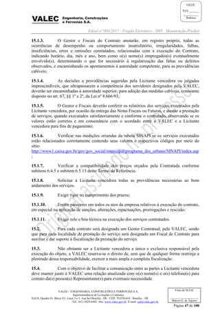 Edital nº 003/2017 - Pregão Eletrônico –SRP- Manutenção Predial
VALEC - ENGENHARIA, CONSTRUÇÕES E FERROVIAS S.A.
Superintendência de Licitações e Contratos
SAUS, Quadra 01, Bloco 'G', Lotes 3 e 5. Asa Sul Brasília - DF - CEP: 70.070-010 - Brasília – DF
Tel.: (61) 2029-6482 Site: www.valec.gov.br E-mail: cpl@valec.gov.br
Página 47 de 100
Visto da SULIC
___________________
Márcio G. de Aquino
GELIC
FLS._______
__________
Rubrica
15.1.3. O Gestor e Fiscais do Contrato anotarão, em registro próprio, todas as
ocorrências de desempenho ou comportamento insatisfatório, irregularidades, falhas,
insuficiências, erros e omissões constatados, relacionadas com a execução do Contrato,
indicando horário, dia, mês e ano, bem como o(s) nome(s) empregados(s) eventualmente
envolvido(s), determinando o que for necessário à regularização das faltas ou defeitos
observados, e encaminhando os apontamentos à autoridade competente, para as providências
cabíveis;
15.1.4. As decisões e providências sugeridas pela Licitante vencedora ou julgadas
imprescindíveis, que ultrapassarem a competência dos servidores designados pela VALEC,
deverão ser encaminhadas à autoridade superior, para adoção das medidas cabíveis, consoante
disposto no art. 67, §§ 1º e 2º, da Lei nº 8.666/93;
15.1.5. O Gestor e Fiscais deverão conferir os relatórios dos serviços executados pela
Licitante vencedora, por ocasião da entrega das Notas Fiscais ou Faturas, e atestar a prestação
de serviços, quando executados satisfatoriamente e conforme o contratado, observando se os
valores estão corretos e em consonância com o acordado entre a VALEC e a Licitante
vencedora para fins de pagamento;
15.1.6. Verificar nas medições oriundas da tabela SINAPI se os serviços executados
estão relacionados corretamente contendo seus valores e respectivos códigos por meio do
sítio:
http://www1.caixa.gov.br/gov/gov_social/municipal/programa_des_urbano/SINAPI/index.asp
;
15.1.7. Verificar a compatibilidade dos preços orçados pela Contratada conforme
subitens 6.4.5 e subitem 6.5.13 deste Termo de Referência.
15.1.8. Solicitar à Licitante vencedora todas as providências necessárias ao bom
andamento dos serviços.
15.1.9. Exigir rigor no cumprimento dos prazos;
15.1.10. Emitir pareceres em todos os atos da empresa relativos à execução do contrato,
em especial na aplicação de sanções, alterações, repactuações, prorrogações e rescisão.
15.1.11. Exigir zelo e boa técnica na execução dos serviços contratados.
15.2. Para cada contrato será designado um Gestor Contratual, pela VALEC, sendo
que para cada localidade de prestação do serviço será designado um Fiscal de Contrato para
auxiliar e dar suporte à fiscalização da prestação do serviço.
15.3. Não obstante ser a Licitante vencedora a única e exclusiva responsável pela
execução do objeto, a VALEC reserva-se o direito de, sem que de qualquer forma restrinja a
plenitude dessa responsabilidade, exercer a mais ampla e completa fiscalização.
15.4. Com o objetivo de facilitar a comunicação entre as partes a Licitante vencedora
deve manter junto à VALEC uma relação atualizada com o(s) nome(s) e o(s) telefone(s) para
contato da(s) pessoa(s) Representante(s) para eventuais necessidade.
 
