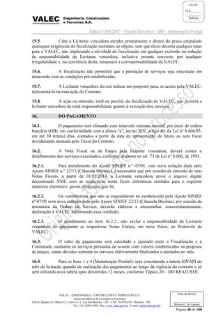 Edital nº 003/2017 - Pregão Eletrônico –SRP- Manutenção Predial
VALEC - ENGENHARIA, CONSTRUÇÕES E FERROVIAS S.A.
Superintendência de Licitações e Contratos
SAUS, Quadra 01, Bloco 'G', Lotes 3 e 5. Asa Sul Brasília - DF - CEP: 70.070-010 - Brasília – DF
Tel.: (61) 2029-6482 Site: www.valec.gov.br E-mail: cpl@valec.gov.br
Página 48 de 100
Visto da SULIC
___________________
Márcio G. de Aquino
GELIC
FLS._______
__________
Rubrica
15.5. Cabe à Licitante vencedora atender prontamente e dentro do prazo estipulado
quaisquer exigências da fiscalização inerentes ao objeto, sem que disso decorra qualquer ônus
para a VALEC, não implicando a atividade da fiscalização em qualquer exclusão ou redução
da responsabilidade da Licitante vencedora, inclusive perante terceiros, por qualquer
irregularidade e, na ocorrência desta, tampouco a corresponsabilidade da VALEC.
15.6. A fiscalização não permitirá que a prestação de serviços seja executada em
desacordo com as condições pré-estabelecidas.
15.7. A Licitante vencedora deverá indicar um preposto para, se aceito pela VALEC,
representá-la na execução do Contrato.
15.8. A ação ou omissão, total ou parcial, da fiscalização da VALEC, não eximirá a
licitante vencedora de total responsabilidade quanto à execução dos serviços.
16. DO PAGAMENTO
16.1. O pagamento será efetuado com intervalo mínimo mensal, por meio de ordem
bancária (OB), em conformidade com a alínea “a”, inciso XIV, artigo 40, da Lei nº 8.666/93,
em até 30 (trinta) dias, contados a partir da data da apresentação da fatura ou nota fiscal
devidamente atestada pelo Fiscal do Contrato.
16.2. A Nota Fiscal ou da Fatura pela licitante vencedora, deverá conter o
detalhamento dos serviços executados, conforme disposto no art. 73 da Lei nº 8.666, de 1993.
16.2.1. Para atendimento do Ajuste SINIEF n.º 07/05, com nova redação dada pelo
Ajuste SINIEF n.º 22/13 (Cláusula Décima), é necessário que por ocasião da emissão de suas
Notas Fiscais, a partir de 01/02/2014, a Licitante vencedora envie o arquivo digital
denominado XML com as respectivas notas ficais eletrônicas emitidas para o seguinte
endereço eletrônico: gecon.nfe@valec.gov.br;
16.2.2. Os contribuintes que não se enquadrarem no estabelecido pelo Ajuste SINIEF
nº 07/05 com nova redação dada pelo Ajuste SINIEF 22/13 (Cláusula Décima), por ocasião da
assinatura da Ordem de Serviço, deverão elaborar e encaminhar, concomitantemente,
declaração à VALEC informando essa condição;
16.2.3. O atendimento ao item 16.2.2., não exclui a responsabilidade da Licitante
vencedora de apresentar as respectivas Notas Fiscais, em meio físico, ao Protocolo da
VALEC;
16.3. O valor do pagamento será calculado e ajustado entre a Fiscalização e a
Contratada, mediante os serviços prestados de acordo com valores estabelecidos na proposta
de preços, sendo devidos somente os serviços efetivamente finalizados e atestados no mês.
16.4. Para os Itens 1 e 4 (Manutenção Predial): será considerada a tabela SINAPI do
mês da licitação quando da realização dos pagamentos ao longo da vigência do contrato e só
será utilizada nova tabela após decorridos 12 meses, conforme Tópico 20 – DO REAJUSTE.
 